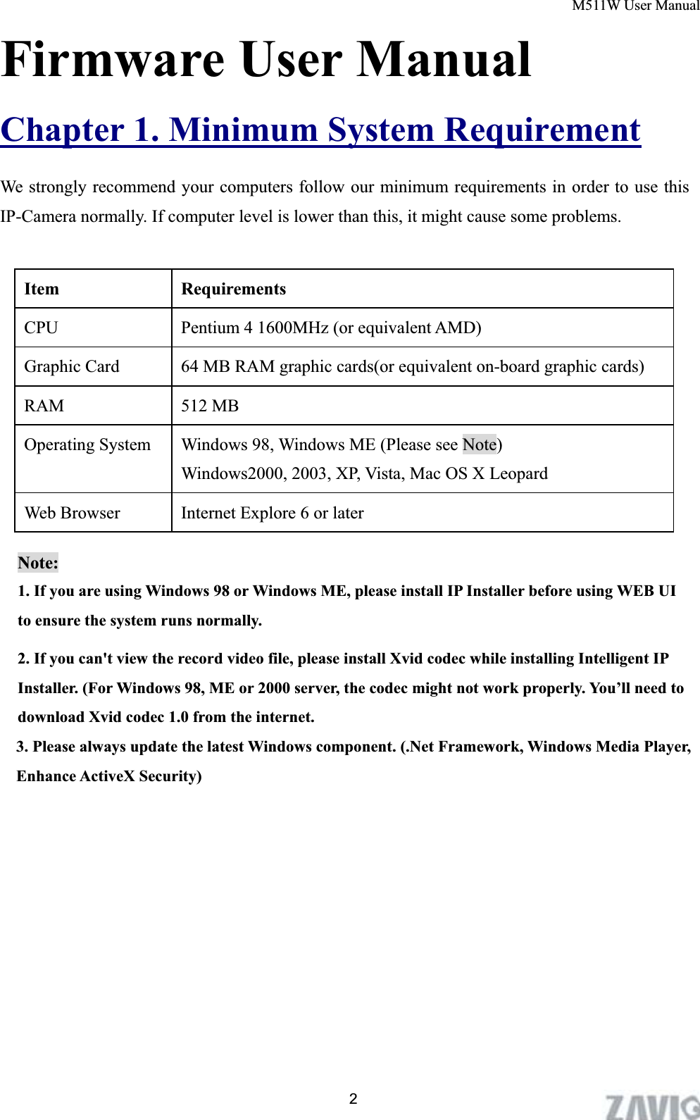 M511W User Manual      2Firmware User ManualChapter 1. Minimum System RequirementWe strongly recommend your computers follow our minimum requirements in order to use this IP-Camera normally. If computer level is lower than this, it might cause some problems.                    Item Requirements CPU      Pentium 4 1600MHz (or equivalent AMD) Graphic Card    64 MB RAM graphic cards(or equivalent on-board graphic cards) RAM 512 MB Operating System  Windows 98, Windows ME (Please see Note)   Windows2000, 2003, XP, Vista, Mac OS X Leopard Web Browser  Internet Explore 6 or later Note:1. If you are using Windows 98 or Windows ME, please install IP Installer before using WEB UI to ensure the system runs normally. 2. If you can&apos;t view the record video file, please install Xvid codec while installing Intelligent IP Installer. (For Windows 98, ME or 2000 server, the codec might not work properly. You’ll need to download Xvid codec 1.0 from the internet. 3. Please always update the latest Windows component. (.Net Framework, Windows Media Player, Enhance ActiveX Security) 