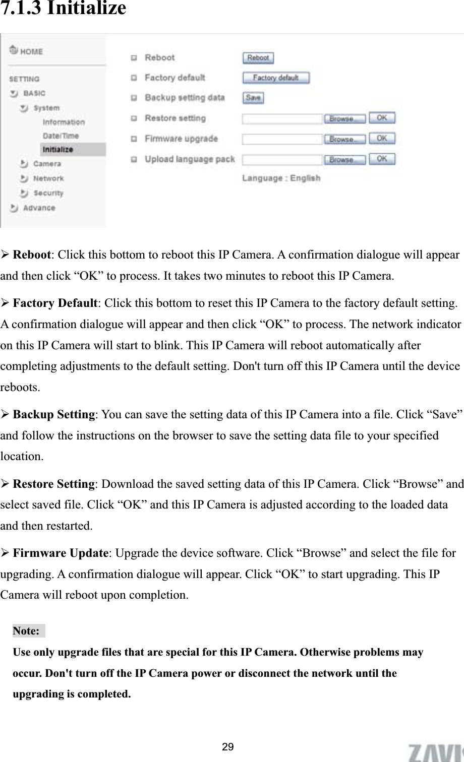      7.1.3 Initialize ¾Reboot: Click this bottom to reboot this IP Camera. A confirmation dialogue will appear and then click “OK” to process. It takes two minutes to reboot this IP Camera. ¾Factory Default: Click this bottom to reset this IP Camera to the factory default setting. A confirmation dialogue will appear and then click “OK” to process. The network indicator on this IP Camera will start to blink. This IP Camera will reboot automatically after completing adjustments to the default setting. Don&apos;t turn off this IP Camera until the device reboots.¾Backup Setting: You can save the setting data of this IP Camera into a file. Click “Save” and follow the instructions on the browser to save the setting data file to your specified location.¾Restore Setting: Download the saved setting data of this IP Camera. Click “Browse” and select saved file. Click “OK” and this IP Camera is adjusted according to the loaded data and then restarted.   ¾Firmware Update: Upgrade the device software. Click “Browse” and select the file for upgrading. A confirmation dialogue will appear. Click “OK” to start upgrading. This IP Camera will reboot upon completion.   Note:Use only upgrade files that are special for this IP Camera. Otherwise problems may occur. Don&apos;t turn off the IP Camera power or disconnect the network until the upgrading is completed. 29