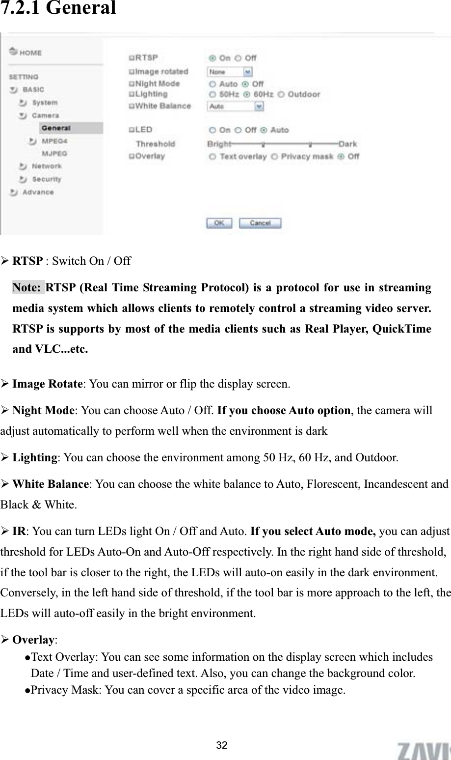      7.2.1 General ¾RTSP : Switch On / Off Note: RTSP (Real Time Streaming Protocol) is a protocol for use in streaming media system which allows clients to remotely control a streaming video server. RTSP is supports by most of the media clients such as Real Player, QuickTime and VLC...etc. ¾Image Rotate: You can mirror or flip the display screen. ¾Night Mode: You can choose Auto / Off. If you choose Auto option, the camera will adjust automatically to perform well when the environment is dark ¾Lighting: You can choose the environment among 50 Hz, 60 Hz, and Outdoor. ¾White Balance: You can choose the white balance to Auto, Florescent, Incandescent and Black &amp; White.   ¾IR: You can turn LEDs light On / Off and Auto. If you select Auto mode, you can adjust threshold for LEDs Auto-On and Auto-Off respectively. In the right hand side of threshold, if the tool bar is closer to the right, the LEDs will auto-on easily in the dark environment. Conversely, in the left hand side of threshold, if the tool bar is more approach to the left, the LEDs will auto-off easily in the bright environment. ¾Overlay:zText Overlay: You can see some information on the display screen which includes Date / Time and user-defined text. Also, you can change the background color. zPrivacy Mask: You can cover a specific area of the video image. 32