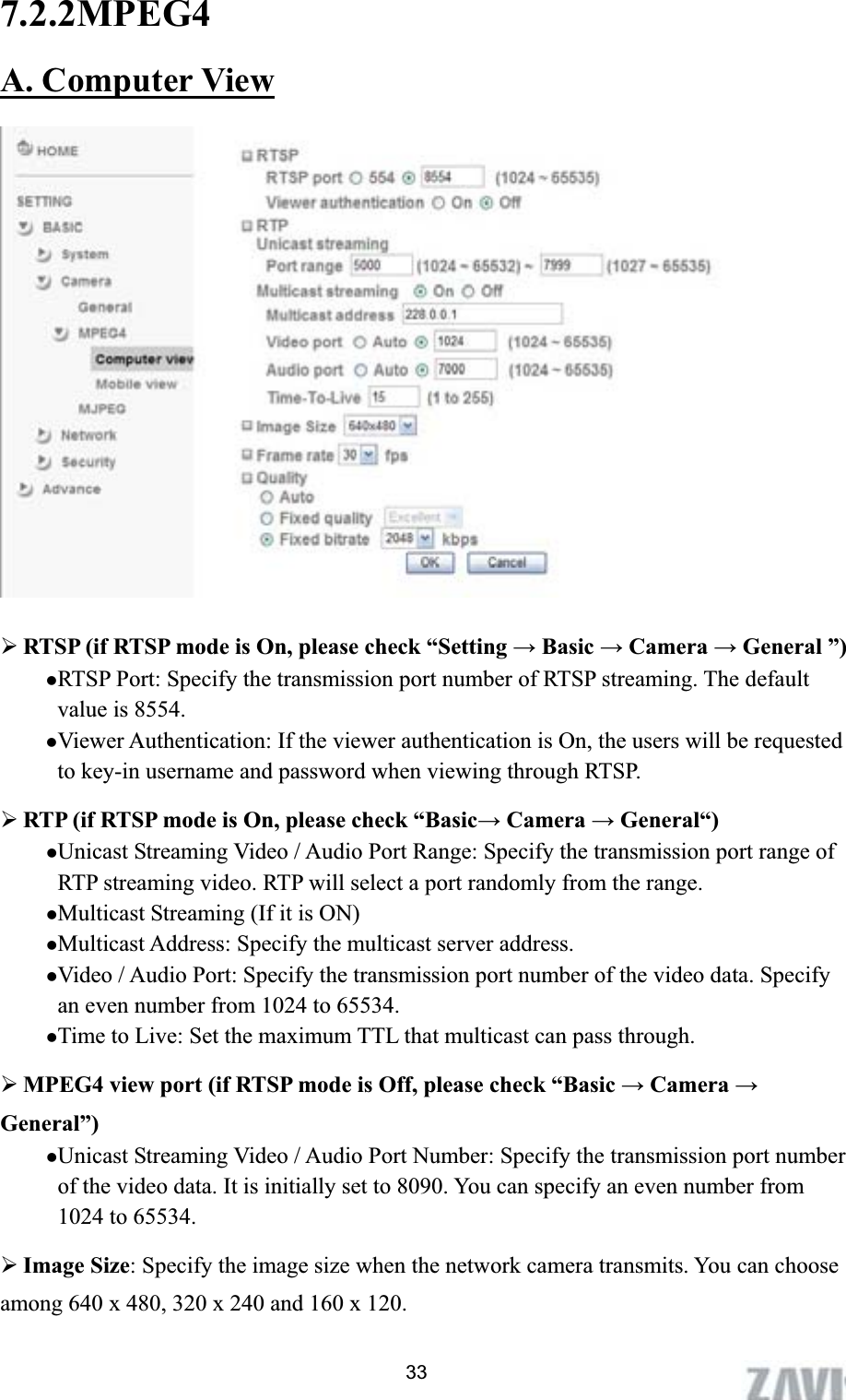      7.2.2MPEG4A. Computer View¾RTSP (if RTSP mode is On, please check “Setting ĺ Basic ĺ Camera ĺ General ”) zRTSP Port: Specify the transmission port number of RTSP streaming. The default value is 8554. zViewer Authentication: If the viewer authentication is On, the users will be requested to key-in username and password when viewing through RTSP. ¾RTP (if RTSP mode is On, please check “Basicĺ Camera ĺ General“) zUnicast Streaming Video / Audio Port Range: Specify the transmission port range of RTP streaming video. RTP will select a port randomly from the range.   zMulticast Streaming (If it is ON) zMulticast Address: Specify the multicast server address.   zVideo / Audio Port: Specify the transmission port number of the video data. Specify an even number from 1024 to 65534. zTime to Live: Set the maximum TTL that multicast can pass through. ¾MPEG4 view port (if RTSP mode is Off, please check “Basic ĺ Camera ĺGeneral”) zUnicast Streaming Video / Audio Port Number: Specify the transmission port number of the video data. It is initially set to 8090. You can specify an even number from 1024 to 65534. ¾Image Size: Specify the image size when the network camera transmits. You can choose among 640 x 480, 320 x 240 and 160 x 120. 33