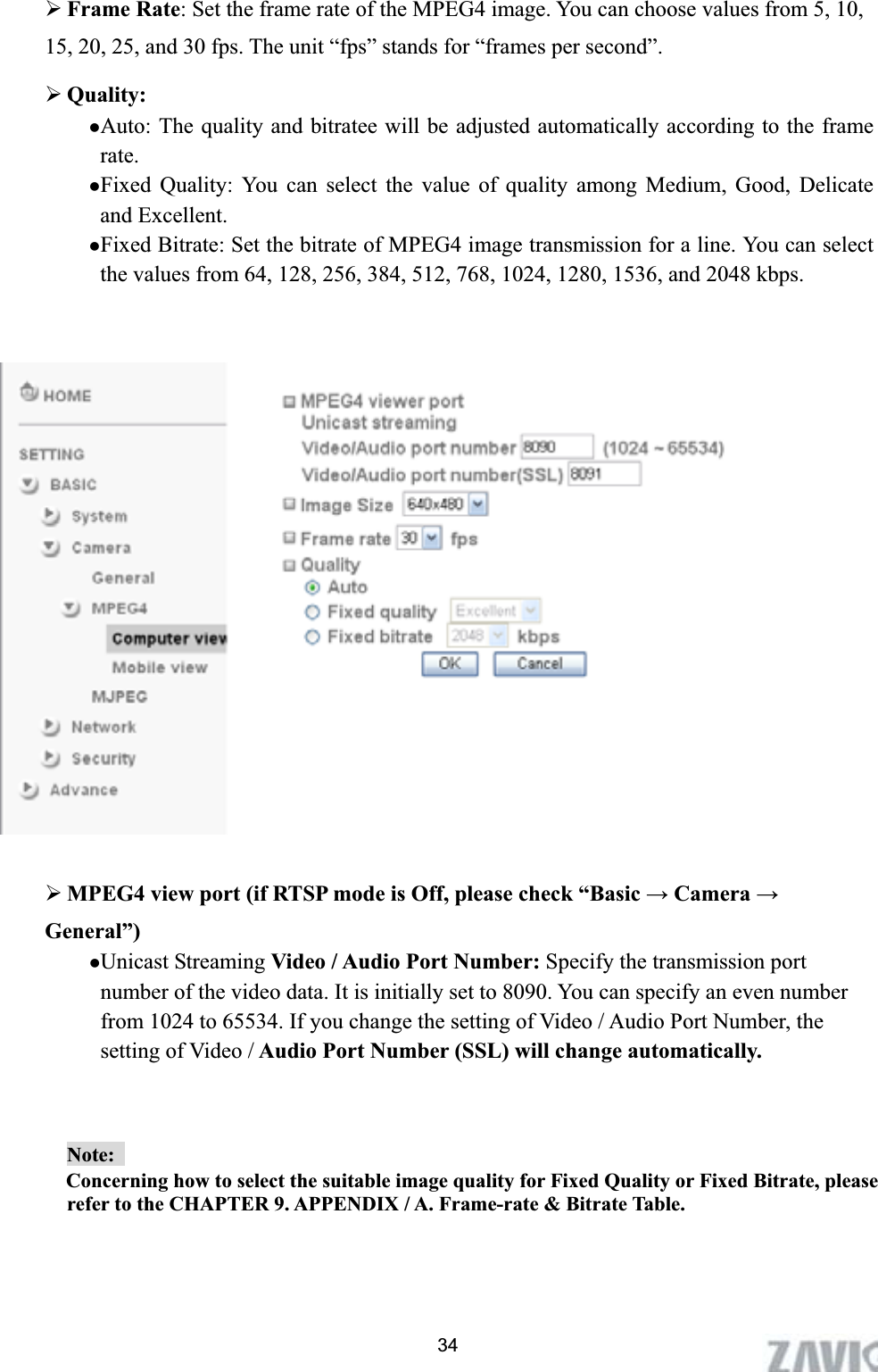      ¾Frame Rate: Set the frame rate of the MPEG4 image. You can choose values from 5, 10, 15, 20, 25, and 30 fps. The unit “fps” stands for “frames per second”. ¾Quality:  zAuto: The quality and bitratee will be adjusted automatically according to the frame rate.zFixed Quality: You can select the value of quality among Medium, Good, Delicate and Excellent. zFixed Bitrate: Set the bitrate of MPEG4 image transmission for a line. You can select the values from 64, 128, 256, 384, 512, 768, 1024, 1280, 1536, and 2048 kbps. ¾MPEG4 view port (if RTSP mode is Off, please check “Basic ĺ Camera ĺGeneral”) zUnicast Streaming Video / Audio Port Number: Specify the transmission port number of the video data. It is initially set to 8090. You can specify an even number from 1024 to 65534. If you change the setting of Video / Audio Port Number, the setting of Video / Audio Port Number (SSL) will change automatically.Note:  Concerning how to select the suitable image quality for Fixed Quality or Fixed Bitrate, please refer to the CHAPTER 9. APPENDIX / A. Frame-rate &amp; Bitrate Table.   34