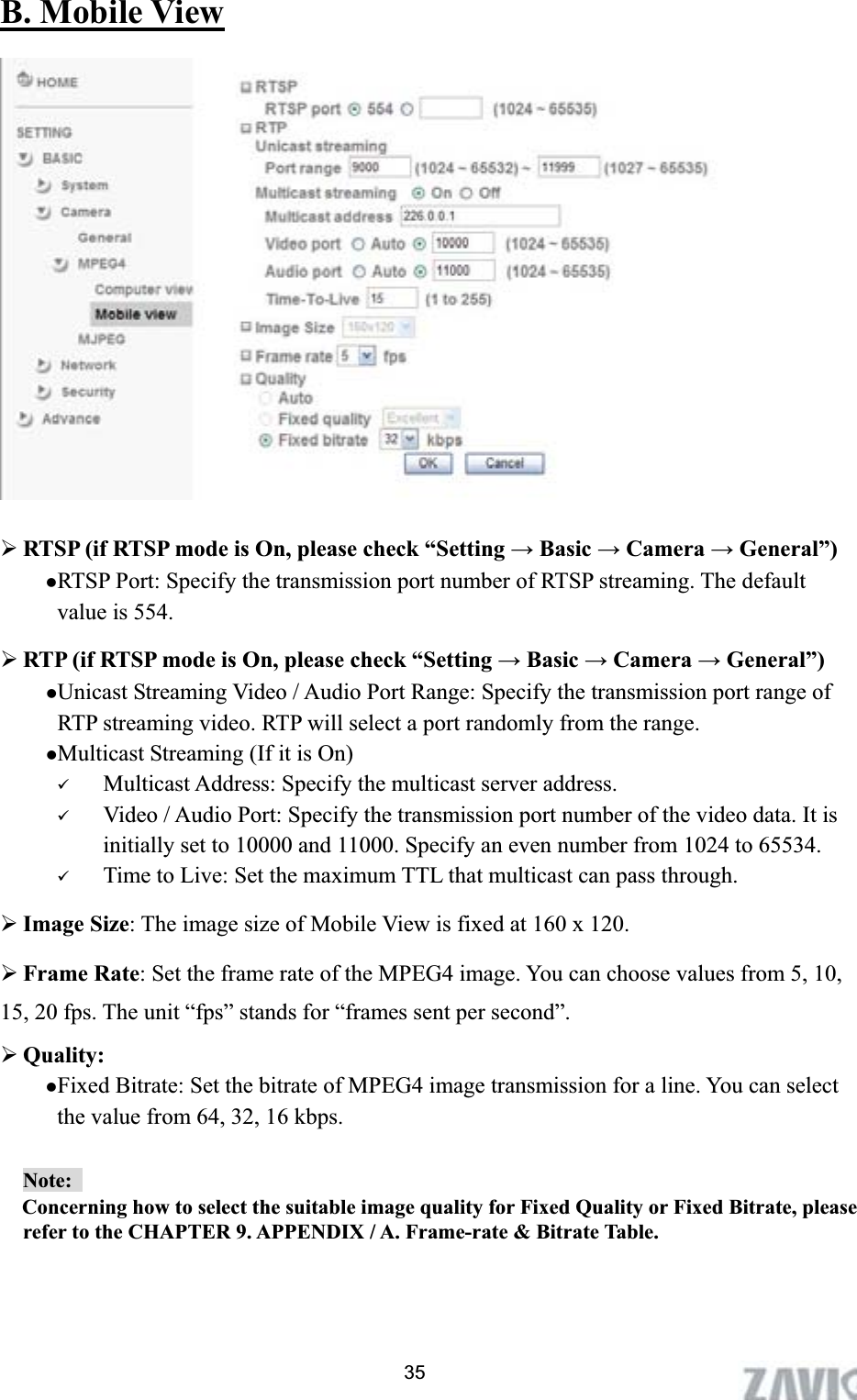      B. Mobile View¾RTSP (if RTSP mode is On, please check “Setting ĺ Basic ĺ Camera ĺ General”) zRTSP Port: Specify the transmission port number of RTSP streaming. The default value is 554. ¾RTP (if RTSP mode is On, please check “Setting ĺ Basic ĺ Camera ĺ General”) zUnicast Streaming Video / Audio Port Range: Specify the transmission port range of RTP streaming video. RTP will select a port randomly from the range.   zMulticast Streaming (If it is On) 9Multicast Address: Specify the multicast server address.   9Video / Audio Port: Specify the transmission port number of the video data. It is initially set to 10000 and 11000. Specify an even number from 1024 to 65534. 9Time to Live: Set the maximum TTL that multicast can pass through. ¾Image Size: The image size of Mobile View is fixed at 160 x 120.   ¾Frame Rate: Set the frame rate of the MPEG4 image. You can choose values from 5, 10, 15, 20 fps. The unit “fps” stands for “frames sent per second”. ¾Quality:  zFixed Bitrate: Set the bitrate of MPEG4 image transmission for a line. You can select the value from 64, 32, 16 kbps. Note:  Concerning how to select the suitable image quality for Fixed Quality or Fixed Bitrate, please refer to the CHAPTER 9. APPENDIX / A. Frame-rate &amp; Bitrate Table.   35