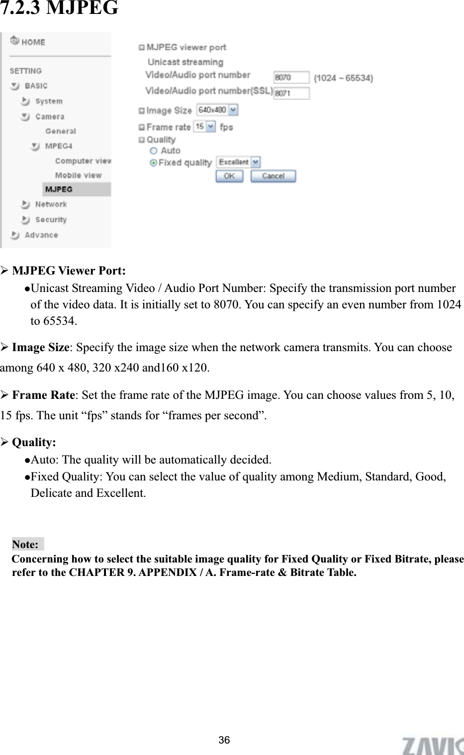      7.2.3 MJPEG ¾MJPEG Viewer Port:zUnicast Streaming Video / Audio Port Number: Specify the transmission port number of the video data. It is initially set to 8070. You can specify an even number from 1024 to 65534. ¾Image Size: Specify the image size when the network camera transmits. You can choose among 640 x 480, 320 x240 and160 x120. ¾Frame Rate: Set the frame rate of the MJPEG image. You can choose values from 5, 10, 15 fps. The unit “fps” stands for “frames per second”. ¾Quality: zAuto: The quality will be automatically decided. zFixed Quality: You can select the value of quality among Medium, Standard, Good, Delicate and Excellent. Note:  Concerning how to select the suitable image quality for Fixed Quality or Fixed Bitrate, please refer to the CHAPTER 9. APPENDIX / A. Frame-rate &amp; Bitrate Table.   36