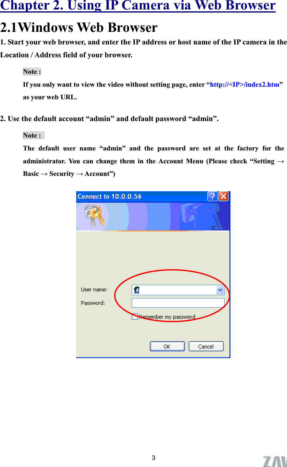      Chapter 2. Using IP Camera via Web Browser2.1Windows Web Browser 1. Start your web browser, and enter the IP address or host name of the IP camera in the Location / Address field of your browser.   Note :   If you only want to view the video without setting page, enter “http://&lt;IP&gt;/index2.htm”as your web URL. 2. Use the default account “admin” and default password “admin”. Note :   The default user name “admin” and the password are set at the factory for the administrator. You can change them in the Account Menu (Please check “Setting ĺBasic ĺ Security ĺ Account”) 3