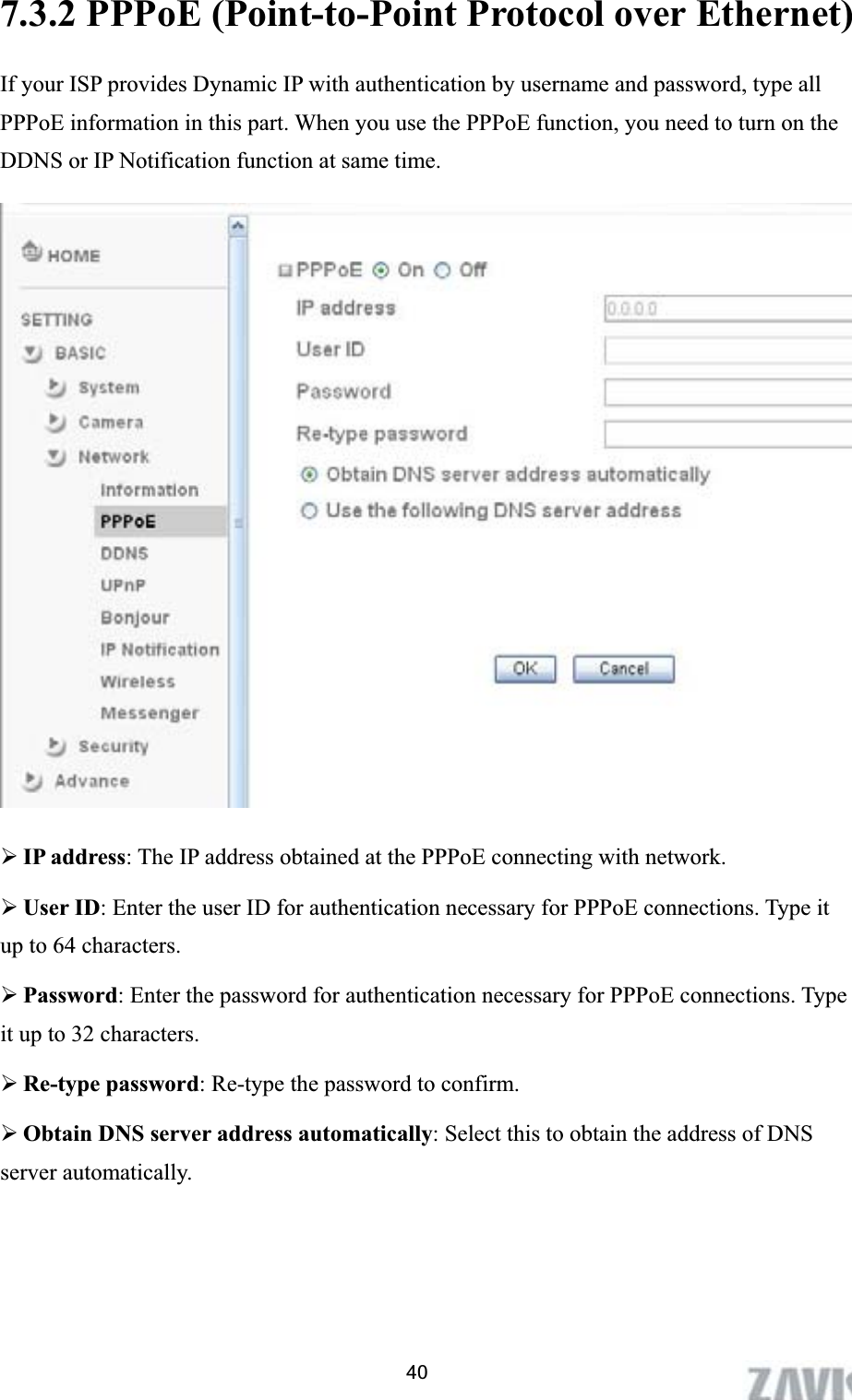      7.3.2 PPPoE (Point-to-Point Protocol over Ethernet)   If your ISP provides Dynamic IP with authentication by username and password, type all PPPoE information in this part. When you use the PPPoE function, you need to turn on the DDNS or IP Notification function at same time.   ¾IP address: The IP address obtained at the PPPoE connecting with network. ¾User ID: Enter the user ID for authentication necessary for PPPoE connections. Type it up to 64 characters. ¾Password: Enter the password for authentication necessary for PPPoE connections. Type it up to 32 characters. ¾Re-type password: Re-type the password to confirm. ¾Obtain DNS server address automatically: Select this to obtain the address of DNS server automatically. 40