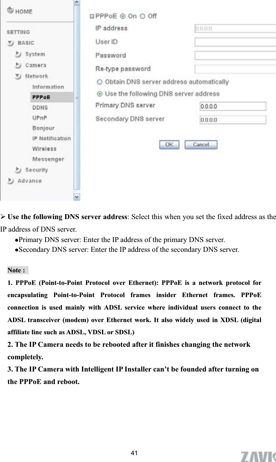      ¾Use the following DNS server address: Select this when you set the fixed address as the IP address of DNS server. zPrimary DNS server: Enter the IP address of the primary DNS server. zSecondary DNS server: Enter the IP address of the secondary DNS server. Note :   1. PPPoE (Point-to-Point Protocol over Ethernet): PPPoE is a network protocol for encapsulating Point-to-Point Protocol frames insider Ethernet frames. PPPoE connection is used mainly with ADSL service where individual users connect to the ADSL transceiver (modem) over Ethernet work. It also widely used in XDSL (digital affiliate line such as ADSL, VDSL or SDSL) 2. The IP Camera needs to be rebooted after it finishes changing the network completely. 3. The IP Camera with Intelligent IP Installer can’t be founded after turning on the PPPoE and reboot. 41
