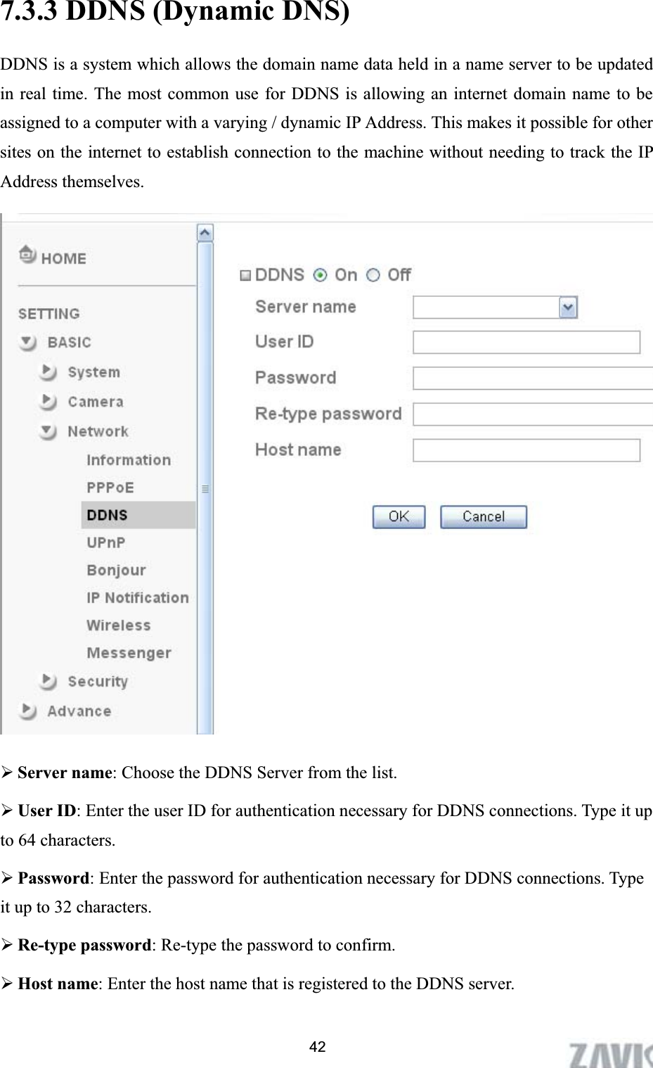      7.3.3 DDNS (Dynamic DNS) DDNS is a system which allows the domain name data held in a name server to be updated in real time. The most common use for DDNS is allowing an internet domain name to be assigned to a computer with a varying / dynamic IP Address. This makes it possible for other sites on the internet to establish connection to the machine without needing to track the IP Address themselves.   ¾Server name: Choose the DDNS Server from the list. ¾User ID: Enter the user ID for authentication necessary for DDNS connections. Type it up to 64 characters. ¾Password: Enter the password for authentication necessary for DDNS connections. Type it up to 32 characters. ¾Re-type password: Re-type the password to confirm. ¾Host name: Enter the host name that is registered to the DDNS server. 42