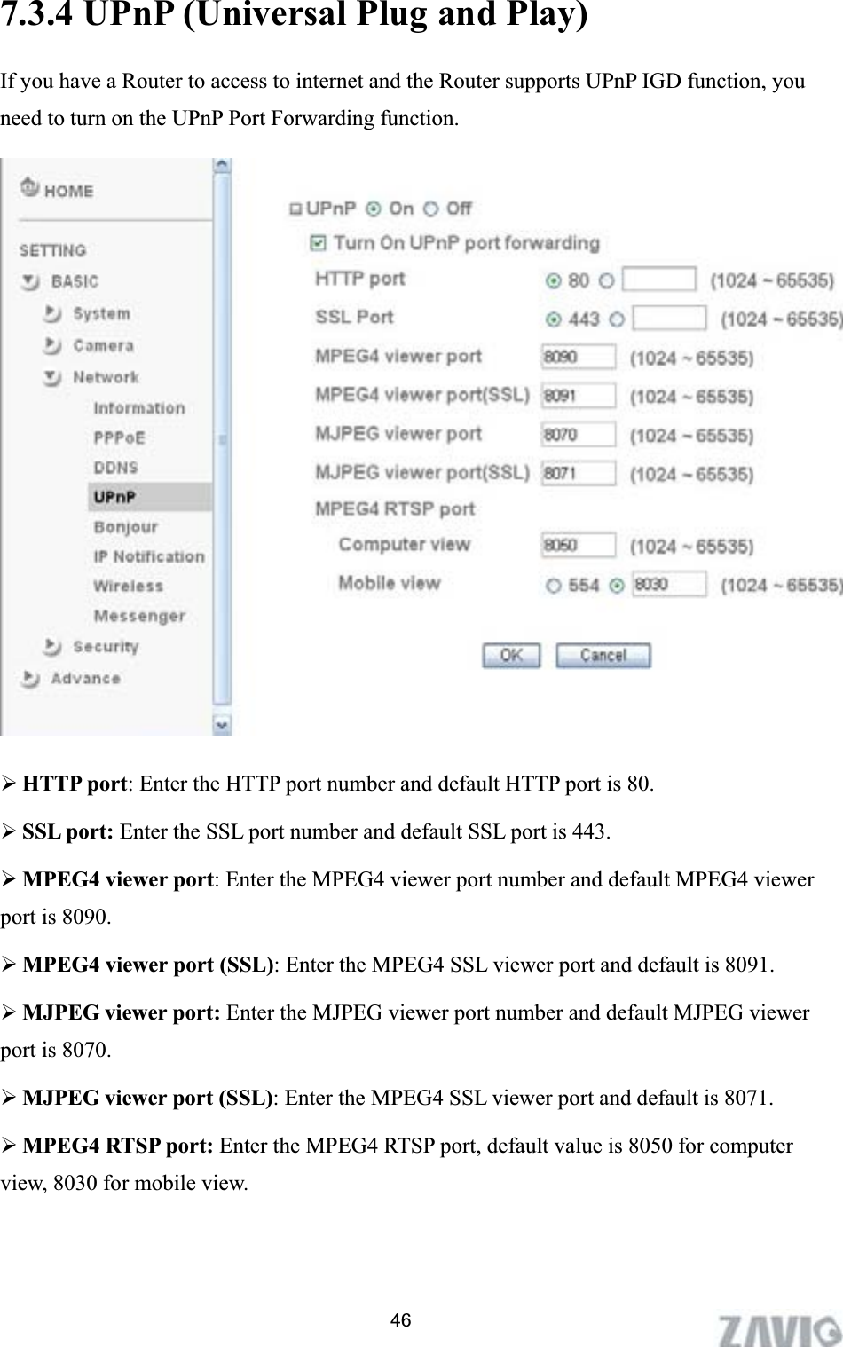      7.3.4 UPnP (Universal Plug and Play)   If you have a Router to access to internet and the Router supports UPnP IGD function, you need to turn on the UPnP Port Forwarding function. ¾HTTP port: Enter the HTTP port number and default HTTP port is 80. ¾SSL port: Enter the SSL port number and default SSL port is 443. ¾MPEG4 viewer port: Enter the MPEG4 viewer port number and default MPEG4 viewer port is 8090. ¾MPEG4 viewer port (SSL): Enter the MPEG4 SSL viewer port and default is 8091. ¾MJPEG viewer port: Enter the MJPEG viewer port number and default MJPEG viewer port is 8070. ¾MJPEG viewer port (SSL): Enter the MPEG4 SSL viewer port and default is 8071. ¾MPEG4 RTSP port: Enter the MPEG4 RTSP port, default value is 8050 for computer view, 8030 for mobile view. 46