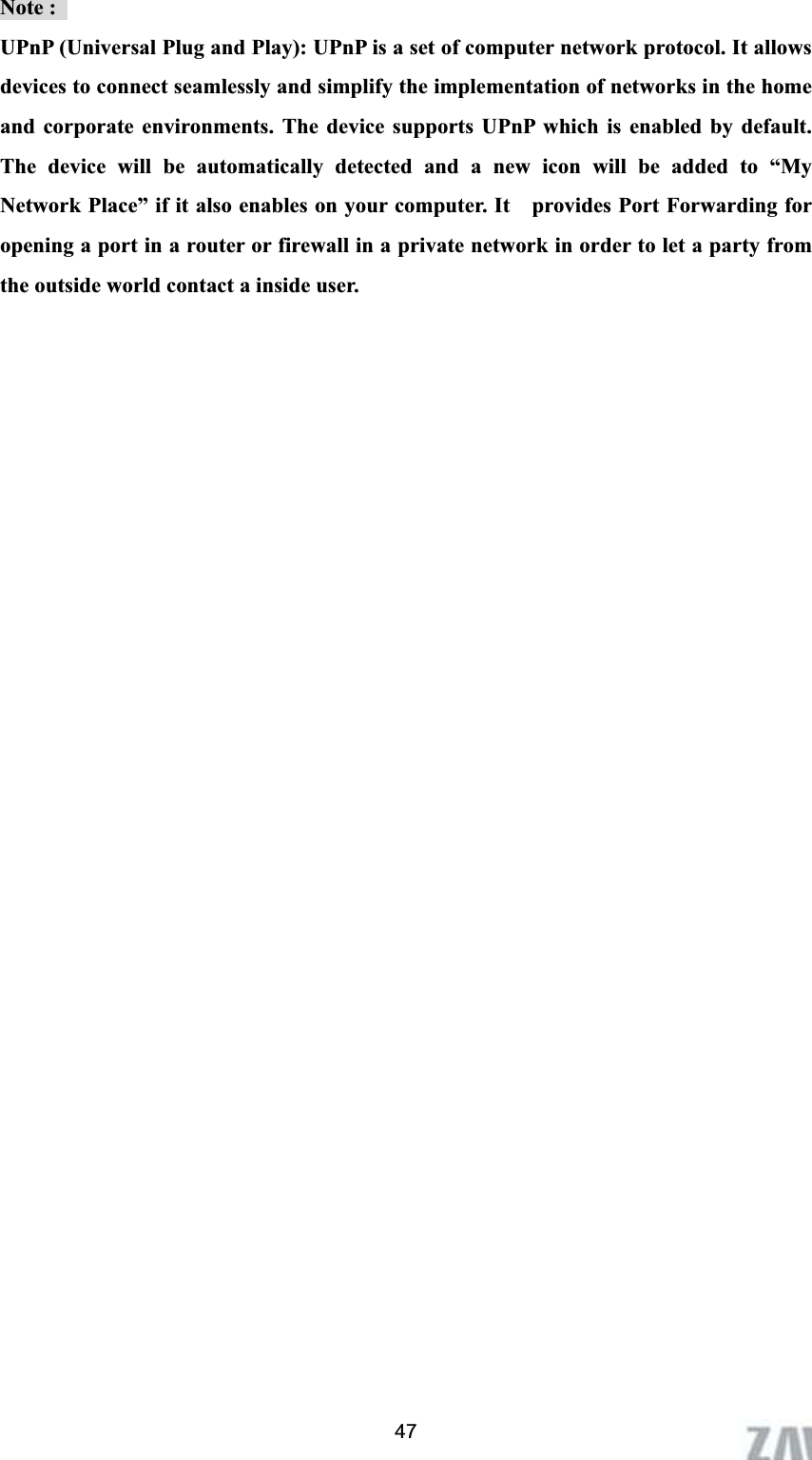      47Note :   UPnP (Universal Plug and Play): UPnP is a set of computer network protocol. It allows devices to connect seamlessly and simplify the implementation of networks in the home and corporate environments. The device supports UPnP which is enabled by default. The device will be automatically detected and a new icon will be added to “My Network Place” if it also enables on your computer. It    provides Port Forwarding for opening a port in a router or firewall in a private network in order to let a party from the outside world contact a inside user.