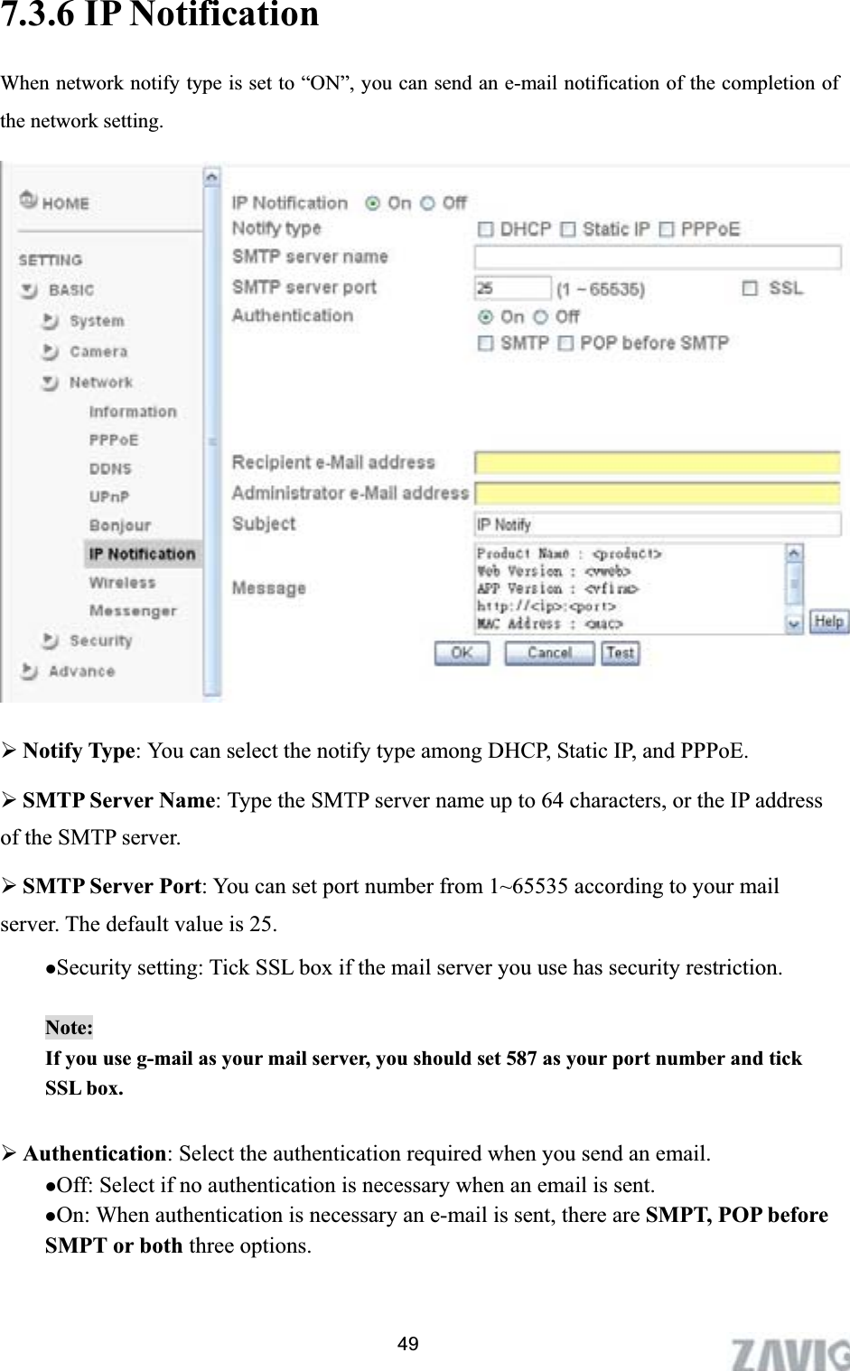      7.3.6 IP Notification When network notify type is set to “ON”, you can send an e-mail notification of the completion of the network setting. ¾Notify Type: You can select the notify type among DHCP, Static IP, and PPPoE. ¾SMTP Server Name: Type the SMTP server name up to 64 characters, or the IP address of the SMTP server. ¾SMTP Server Port: You can set port number from 1~65535 according to your mail server. The default value is 25. zSecurity setting: Tick SSL box if the mail server you use has security restriction. Note:If you use g-mail as your mail server, you should set 587 as your port number and tick SSL box. ¾Authentication: Select the authentication required when you send an email.   zOff: Select if no authentication is necessary when an email is sent. zOn: When authentication is necessary an e-mail is sent, there are SMPT, POP before SMPT or both three options.   49