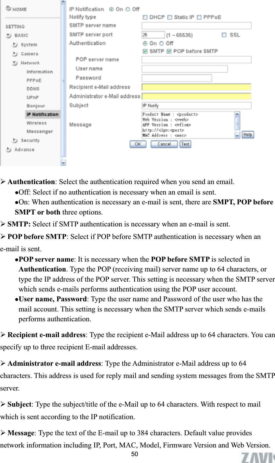      ¾Authentication: Select the authentication required when you send an email.   zOff: Select if no authentication is necessary when an email is sent. zOn: When authentication is necessary an e-mail is sent, there are SMPT, POP before SMPT or both three options.   ¾SMTP: Select if SMTP authentication is necessary when an e-mail is sent. ¾POP before SMTP: Select if POP before SMTP authentication is necessary when an e-mail is sent. zPOP server name: It is necessary when the POP before SMTP is selected in Authentication. Type the POP (receiving mail) server name up to 64 characters, or type the IP address of the POP server. This setting is necessary when the SMTP server which sends e-mails performs authentication using the POP user account.   zUser name, Password: Type the user name and Password of the user who has the mail account. This setting is necessary when the SMTP server which sends e-mails performs authentication. ¾Recipient e-mail address: Type the recipient e-Mail address up to 64 characters. You can specify up to three recipient E-mail addresses. ¾Administrator e-mail address: Type the Administrator e-Mail address up to 64 characters. This address is used for reply mail and sending system messages from the SMTP server. ¾Subject: Type the subject/title of the e-Mail up to 64 characters. With respect to mail which is sent according to the IP notification. 50¾Message: Type the text of the E-mail up to 384 characters. Default value provides network information including IP, Port, MAC, Model, Firmware Version and Web Version. 