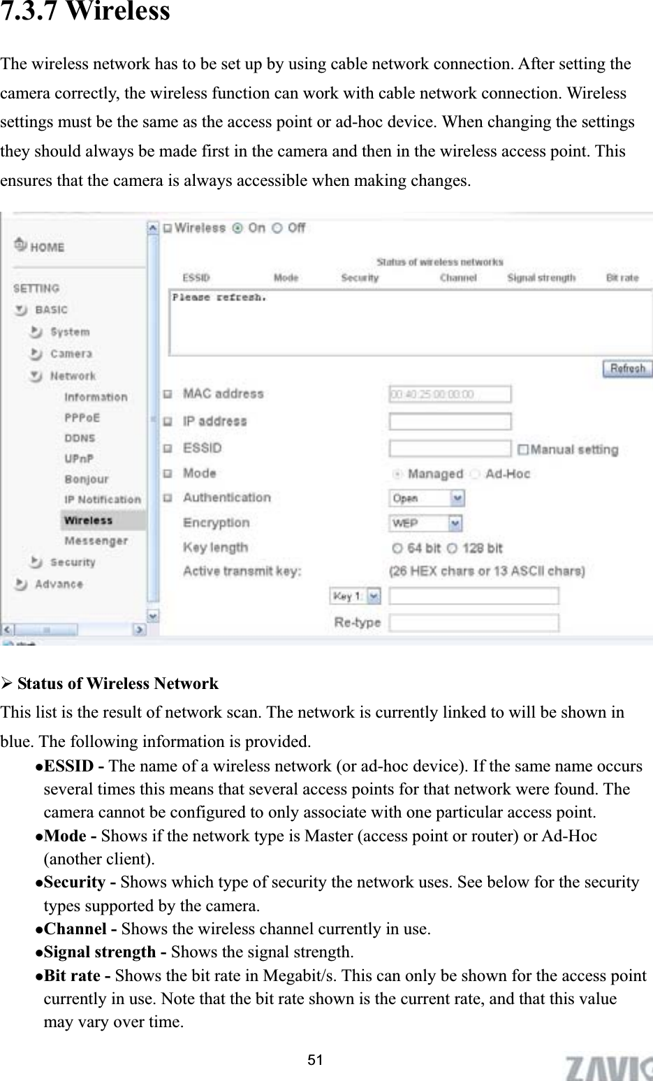      7.3.7 Wireless   The wireless network has to be set up by using cable network connection. After setting the camera correctly, the wireless function can work with cable network connection. Wireless settings must be the same as the access point or ad-hoc device. When changing the settings they should always be made first in the camera and then in the wireless access point. This ensures that the camera is always accessible when making changes.   ¾Status of Wireless Network This list is the result of network scan. The network is currently linked to will be shown in blue. The following information is provided. zESSID - The name of a wireless network (or ad-hoc device). If the same name occurs several times this means that several access points for that network were found. The camera cannot be configured to only associate with one particular access point. zMode - Shows if the network type is Master (access point or router) or Ad-Hoc (another client).   zSecurity - Shows which type of security the network uses. See below for the security types supported by the camera. zChannel - Shows the wireless channel currently in use. zSignal strength - Shows the signal strength. zBit rate - Shows the bit rate in Megabit/s. This can only be shown for the access point currently in use. Note that the bit rate shown is the current rate, and that this value may vary over time. 51