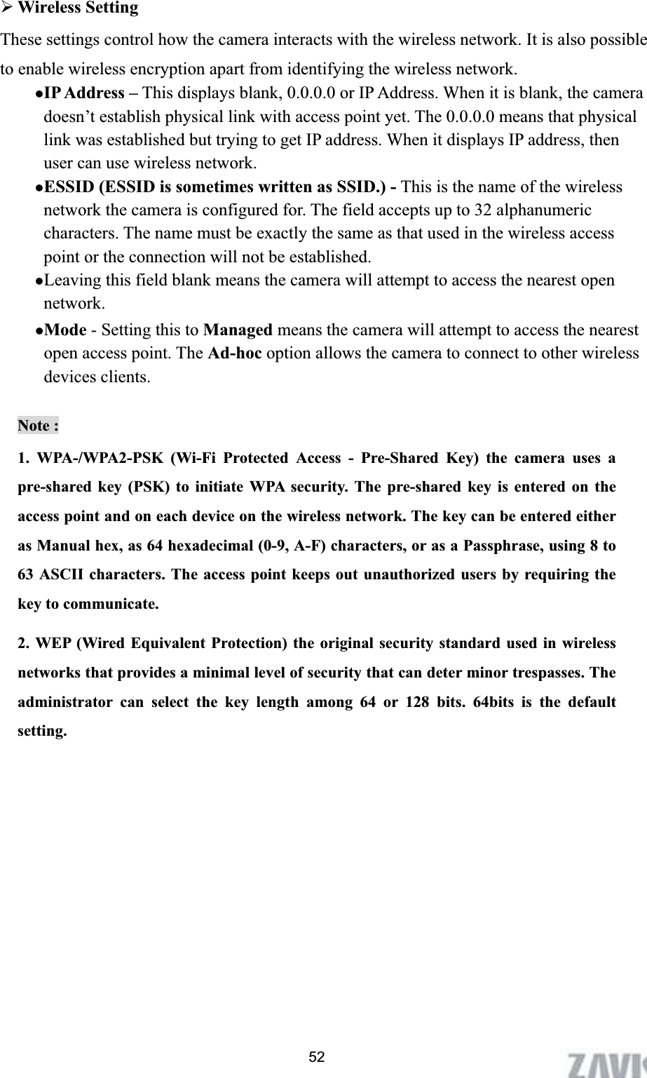      52¾Wireless Setting   These settings control how the camera interacts with the wireless network. It is also possible to enable wireless encryption apart from identifying the wireless network. zIP Address – This displays blank, 0.0.0.0 or IP Address. When it is blank, the camera doesn’t establish physical link with access point yet. The 0.0.0.0 means that physical link was established but trying to get IP address. When it displays IP address, then user can use wireless network. zESSID (ESSID is sometimes written as SSID.) - This is the name of the wireless network the camera is configured for. The field accepts up to 32 alphanumeric characters. The name must be exactly the same as that used in the wireless access point or the connection will not be established.   zLeaving this field blank means the camera will attempt to access the nearest open network.zMode - Setting this to Managed means the camera will attempt to access the nearest open access point. The Ad-hoc option allows the camera to connect to other wireless devices clients.   Note : 1. WPA-/WPA2-PSK (Wi-Fi Protected Access - Pre-Shared Key) the camera uses a pre-shared key (PSK) to initiate WPA security. The pre-shared key is entered on the access point and on each device on the wireless network. The key can be entered either as Manual hex, as 64 hexadecimal (0-9, A-F) characters, or as a Passphrase, using 8 to 63 ASCII characters. The access point keeps out unauthorized users by requiring the key to communicate.   2. WEP (Wired Equivalent Protection) the original security standard used in wireless networks that provides a minimal level of security that can deter minor trespasses. The administrator can select the key length among 64 or 128 bits. 64bits is the default setting.
