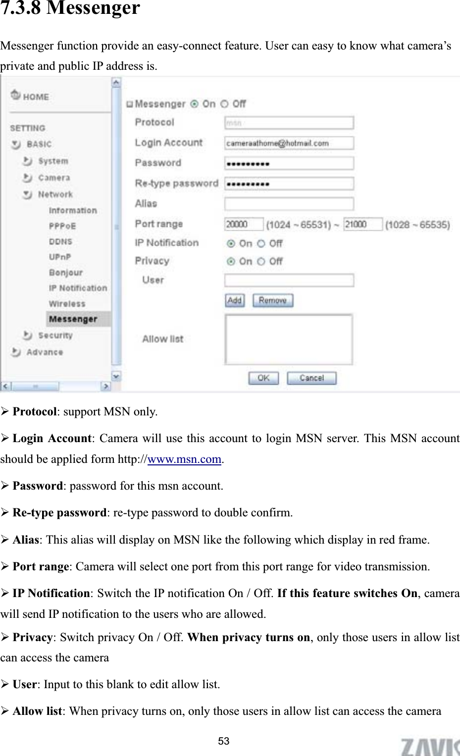      7.3.8 Messenger Messenger function provide an easy-connect feature. User can easy to know what camera’s private and public IP address is.   ¾Protocol: support MSN only. ¾Login Account: Camera will use this account to login MSN server. This MSN account should be applied form http://www.msn.com.¾Password: password for this msn account. ¾Re-type password: re-type password to double confirm. ¾Alias: This alias will display on MSN like the following which display in red frame. ¾Port range: Camera will select one port from this port range for video transmission. ¾IP Notification: Switch the IP notification On / Off. If this feature switches On, camera will send IP notification to the users who are allowed.   ¾Privacy: Switch privacy On / Off. When privacy turns on, only those users in allow list can access the camera ¾User: Input to this blank to edit allow list. ¾Allow list: When privacy turns on, only those users in allow list can access the camera 53