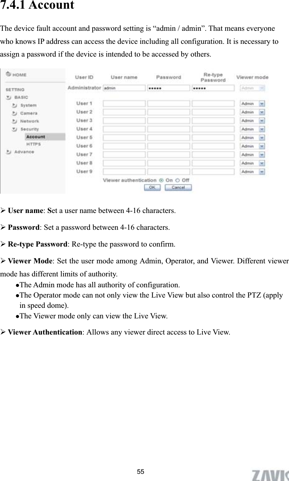      7.4.1 AccountThe device fault account and password setting is “admin / admin”. That means everyone who knows IP address can access the device including all configuration. It is necessary to assign a password if the device is intended to be accessed by others.   ¾User name:Set a user name between 4-16 characters. ¾Password: Set a password between 4-16 characters. ¾Re-type Password: Re-type the password to confirm. ¾Viewer Mode: Set the user mode among Admin, Operator, and Viewer. Different viewer mode has different limits of authority. zThe Admin mode has all authority of configuration.   zThe Operator mode can not only view the Live View but also control the PTZ (apply in speed dome). zThe Viewer mode only can view the Live View. ¾Viewer Authentication: Allows any viewer direct access to Live View. 55