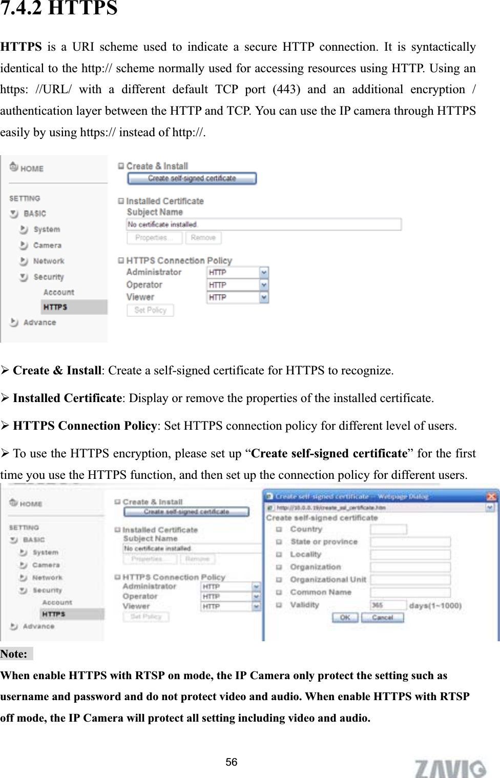      7.4.2 HTTPS HTTPS is a URI scheme used to indicate a secure HTTP connection. It is syntactically identical to the http:// scheme normally used for accessing resources using HTTP. Using an https: //URL/ with a different default TCP port (443) and an additional encryption / authentication layer between the HTTP and TCP. You can use the IP camera through HTTPS easily by using https:// instead of http://. ¾Create &amp; Install: Create a self-signed certificate for HTTPS to recognize. ¾Installed Certificate: Display or remove the properties of the installed certificate. ¾HTTPS Connection Policy: Set HTTPS connection policy for different level of users. ¾To use the HTTPS encryption, please set up “Create self-signed certificate” for the first time you use the HTTPS function, and then set up the connection policy for different users. Note:When enable HTTPS with RTSP on mode, the IP Camera only protect the setting such as username and password and do not protect video and audio. When enable HTTPS with RTSP off mode, the IP Camera will protect all setting including video and audio. ʳʳ56