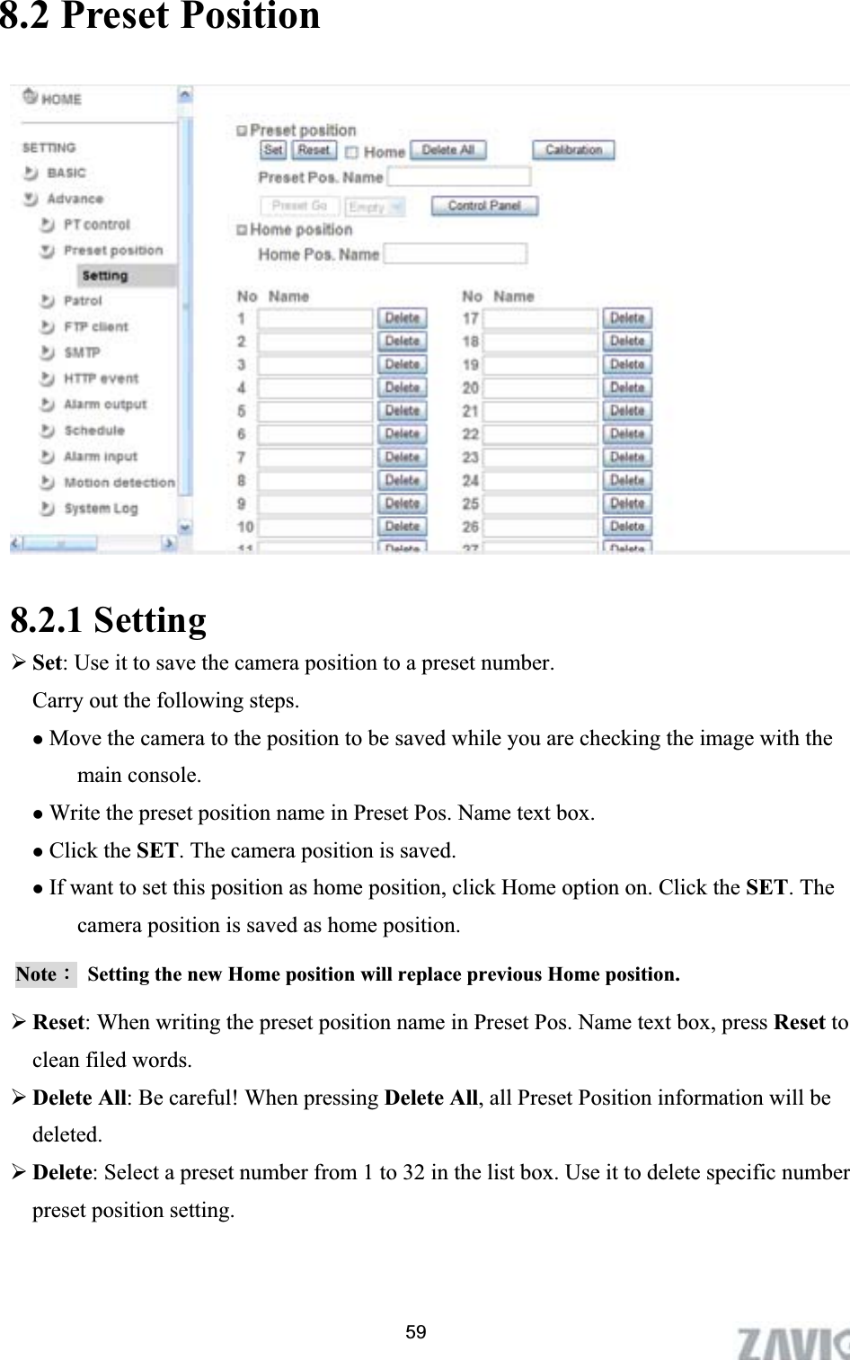      8.2 Preset Position 8.2.1 Setting ¾Set: Use it to save the camera position to a preset number. Carry out the following steps. zMove the camera to the position to be saved while you are checking the image with the main console. zWrite the preset position name in Preset Pos. Name text box. zClick the SET. The camera position is saved. zIf want to set this position as home position, click Home option on. Click the SET. The camera position is saved as home position. NoteΚ  Setting the new Home position will replace previous Home position.   ¾Reset: When writing the preset position name in Preset Pos. Name text box, press Reset to clean filed words.   ¾Delete All: Be careful! When pressing Delete All, all Preset Position information will be deleted.¾Delete: Select a preset number from 1 to 32 in the list box. Use it to delete specific number preset position setting. 59