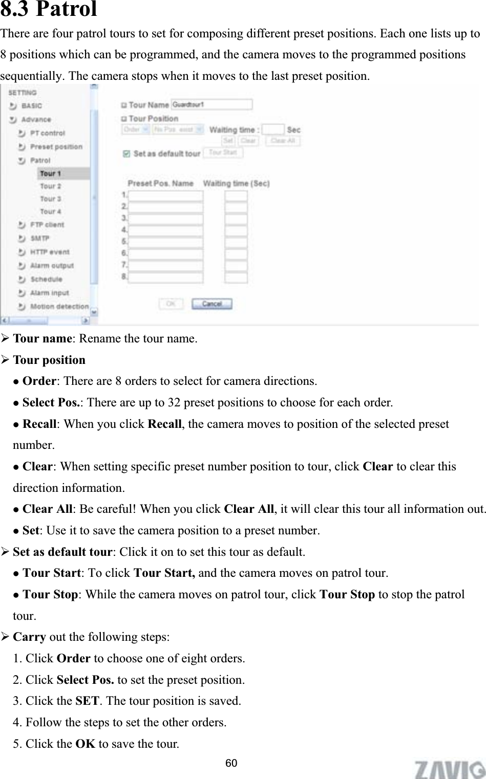      8.3 Patrol There are four patrol tours to set for composing different preset positions. Each one lists up to 8 positions which can be programmed, and the camera moves to the programmed positions sequentially. The camera stops when it moves to the last preset position.   ¾Tour name: Rename the tour name.¾Tour position zOrder: There are 8 orders to select for camera directions.zSelect Pos.: There are up to 32 preset positions to choose for each order. zRecall: When you click Recall, the camera moves to position of the selected preset number. zClear: When setting specific preset number position to tour, click Clear to clear this direction information. zClear All: Be careful! When you click Clear All, it will clear this tour all information out.zSet: Use it to save the camera position to a preset number. ¾Set as default tour: Click it on to set this tour as default.zTour Start: To click Tour Start, and the camera moves on patrol tour. zTour Stop: While the camera moves on patrol tour, click Tour Stop to stop the patrol tour.¾Carry out the following steps:   1. Click Order to choose one of eight orders.2. Click Select Pos. to set the preset position.3. Click the SET. The tour position is saved.4. Follow the steps to set the other orders. 5. Click the OK to save the tour.   60