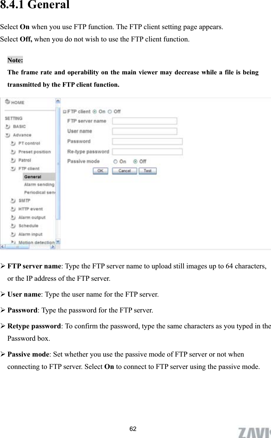      8.4.1 General Select On when you use FTP function. The FTP client setting page appears.   Select Off, when you do not wish to use the FTP client function.  Note:The frame rate and operability on the main viewer may decrease while a file is being transmitted by the FTP client function.   ¾FTP server name: Type the FTP server name to upload still images up to 64 characters, or the IP address of the FTP server. ¾User name: Type the user name for the FTP server. ¾Password: Type the password for the FTP server. ¾Retype password: To confirm the password, type the same characters as you typed in the Password box. ¾Passive mode: Set whether you use the passive mode of FTP server or not when connecting to FTP server. Select On to connect to FTP server using the passive mode. 62