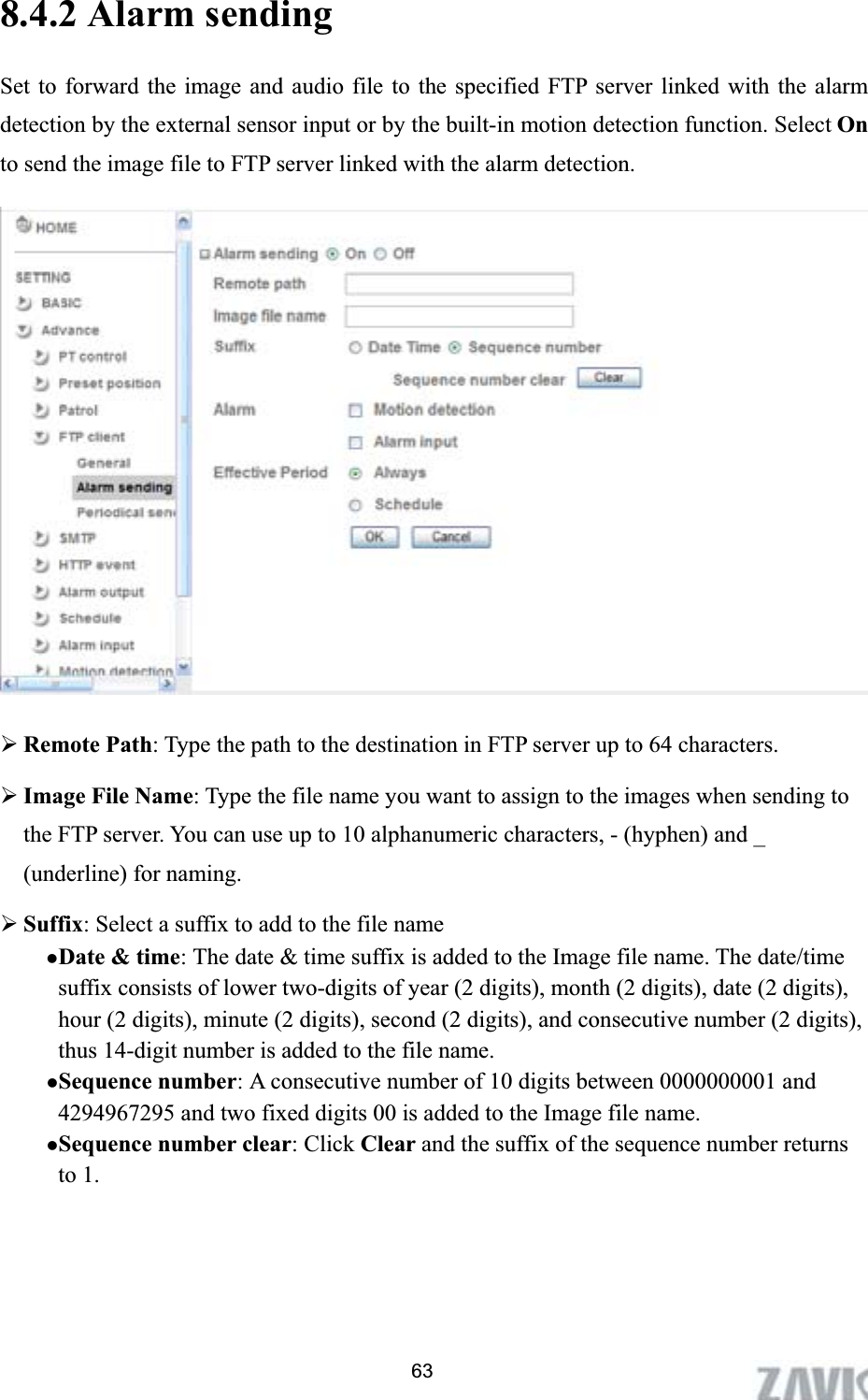      8.4.2 Alarm sending   Set to forward the image and audio file to the specified FTP server linked with the alarm detection by the external sensor input or by the built-in motion detection function. Select On to send the image file to FTP server linked with the alarm detection. ¾Remote Path: Type the path to the destination in FTP server up to 64 characters. ¾Image File Name: Type the file name you want to assign to the images when sending to the FTP server. You can use up to 10 alphanumeric characters, - (hyphen) and _ (underline) for naming. ¾Suffix: Select a suffix to add to the file name zDate &amp; time: The date &amp; time suffix is added to the Image file name. The date/time suffix consists of lower two-digits of year (2 digits), month (2 digits), date (2 digits), hour (2 digits), minute (2 digits), second (2 digits), and consecutive number (2 digits), thus 14-digit number is added to the file name. zSequence number: A consecutive number of 10 digits between 0000000001 and 4294967295 and two fixed digits 00 is added to the Image file name. zSequence number clear: Click Clear and the suffix of the sequence number returns to 1. 63