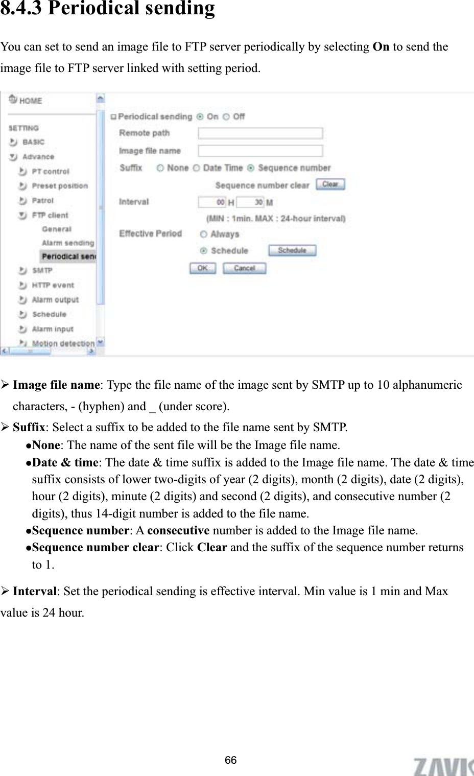      8.4.3 Periodical sending You can set to send an image file to FTP server periodically by selecting On to send the image file to FTP server linked with setting period. ¾Image file name: Type the file name of the image sent by SMTP up to 10 alphanumeric characters, - (hyphen) and _ (under score). ¾Suffix: Select a suffix to be added to the file name sent by SMTP. zNone: The name of the sent file will be the Image file name. zDate &amp; time: The date &amp; time suffix is added to the Image file name. The date &amp; time suffix consists of lower two-digits of year (2 digits), month (2 digits), date (2 digits), hour (2 digits), minute (2 digits) and second (2 digits), and consecutive number (2 digits), thus 14-digit number is added to the file name. zSequence number: A consecutive number is added to the Image file name. zSequence number clear: Click Clear and the suffix of the sequence number returns to 1. ¾Interval: Set the periodical sending is effective interval. Min value is 1 min and Max value is 24 hour.   66