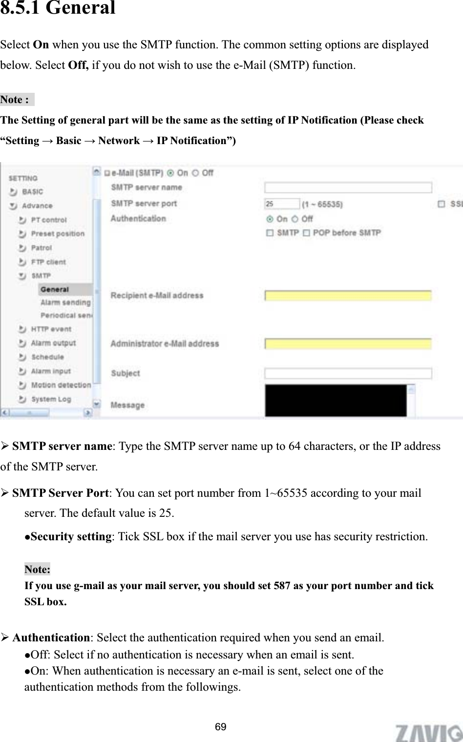      8.5.1 General   Select On when you use the SMTP function. The common setting options are displayed below. Select Off, if you do not wish to use the e-Mail (SMTP) function. Note :   The Setting of general part will be the same as the setting of IP Notification (Please check “Setting ĺ Basic ĺ Network ĺ IP Notification”) ¾SMTP server name: Type the SMTP server name up to 64 characters, or the IP address of the SMTP server. ¾SMTP Server Port: You can set port number from 1~65535 according to your mail server. The default value is 25. zSecurity setting: Tick SSL box if the mail server you use has security restriction. Note:If you use g-mail as your mail server, you should set 587 as your port number and tick SSL box. ¾Authentication: Select the authentication required when you send an email.   zOff: Select if no authentication is necessary when an email is sent. zOn: When authentication is necessary an e-mail is sent, select one of the authentication methods from the followings. 69