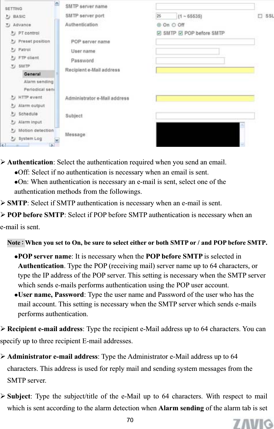      ¾Authentication: Select the authentication required when you send an email.   zOff: Select if no authentication is necessary when an email is sent. zOn: When authentication is necessary an e-mail is sent, select one of the authentication methods from the followings.   ¾SMTP: Select if SMTP authentication is necessary when an e-mail is sent. ¾POP before SMTP: Select if POP before SMTP authentication is necessary when an e-mail is sent. NoteΚWhen you set to On, be sure to select either or both SMTP or / and POP before SMTP.   zPOP server name: It is necessary when the POP before SMTP is selected in Authentication. Type the POP (receiving mail) server name up to 64 characters, or type the IP address of the POP server. This setting is necessary when the SMTP server which sends e-mails performs authentication using the POP user account.   zUser name, Password: Type the user name and Password of the user who has the mail account. This setting is necessary when the SMTP server which sends e-mails performs authentication. ¾Recipient e-mail address: Type the recipient e-Mail address up to 64 characters. You can specify up to three recipient E-mail addresses. ¾Administrator e-mail address: Type the Administrator e-Mail address up to 64 characters. This address is used for reply mail and sending system messages from the SMTP server. ¾Subject: Type the subject/title of the e-Mail up to 64 characters. With respect to mail which is sent according to the alarm detection when Alarm sending of the alarm tab is set 70