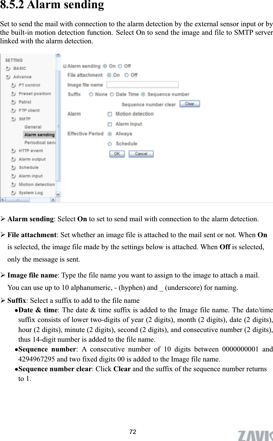      8.5.2 Alarm sending Set to send the mail with connection to the alarm detection by the external sensor input or by the built-in motion detection function. Select On to send the image and file to SMTP server linked with the alarm detection. ¾Alarm sending: Select On to set to send mail with connection to the alarm detection. ¾File attachment: Set whether an image file is attached to the mail sent or not. When Onis selected, the image file made by the settings below is attached. When Off is selected, only the message is sent. ¾Image file name: Type the file name you want to assign to the image to attach a mail. You can use up to 10 alphanumeric, - (hyphen) and _ (underscore) for naming.   ¾Suffix: Select a suffix to add to the file name zDate &amp; time: The date &amp; time suffix is added to the Image file name. The date/time suffix consists of lower two-digits of year (2 digits), month (2 digits), date (2 digits), hour (2 digits), minute (2 digits), second (2 digits), and consecutive number (2 digits), thus 14-digit number is added to the file name. zSequence number: A consecutive number of 10 digits between 0000000001 and 4294967295 and two fixed digits 00 is added to the Image file name. zSequence number clear: Click Clear and the suffix of the sequence number returns to 1. 72