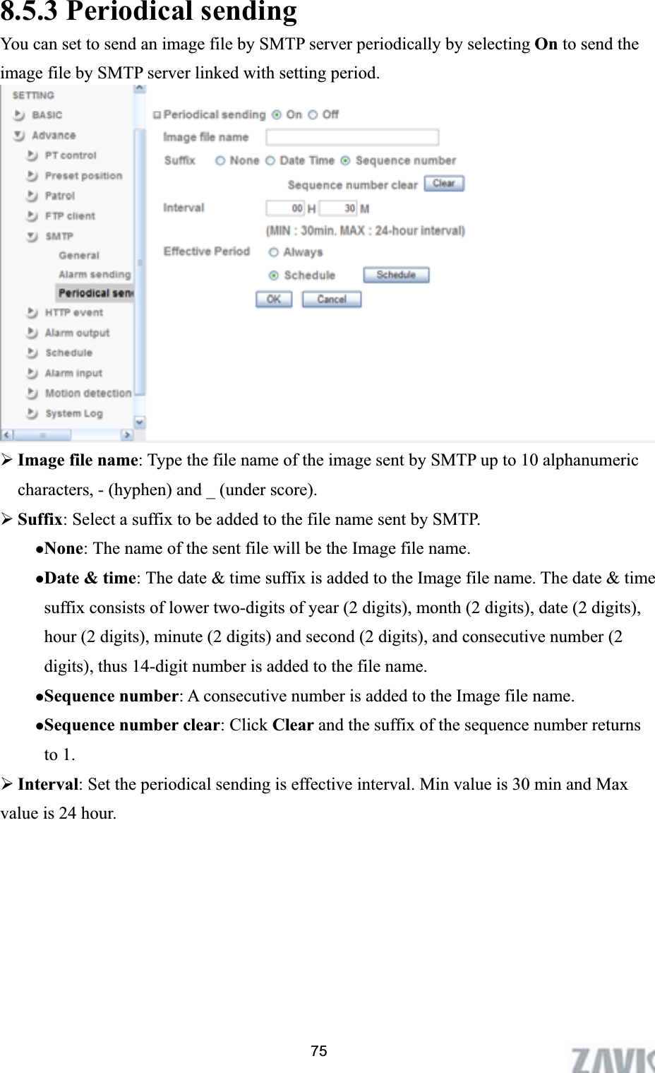      8.5.3 Periodical sending You can set to send an image file by SMTP server periodically by selecting On to send the image file by SMTP server linked with setting period. ¾Image file name: Type the file name of the image sent by SMTP up to 10 alphanumeric characters, - (hyphen) and _ (under score). ¾Suffix: Select a suffix to be added to the file name sent by SMTP. zNone: The name of the sent file will be the Image file name. zDate &amp; time: The date &amp; time suffix is added to the Image file name. The date &amp; time suffix consists of lower two-digits of year (2 digits), month (2 digits), date (2 digits), hour (2 digits), minute (2 digits) and second (2 digits), and consecutive number (2 digits), thus 14-digit number is added to the file name. zSequence number: A consecutive number is added to the Image file name. zSequence number clear: Click Clear and the suffix of the sequence number returns to 1. ¾Interval: Set the periodical sending is effective interval. Min value is 30 min and Max value is 24 hour.   75