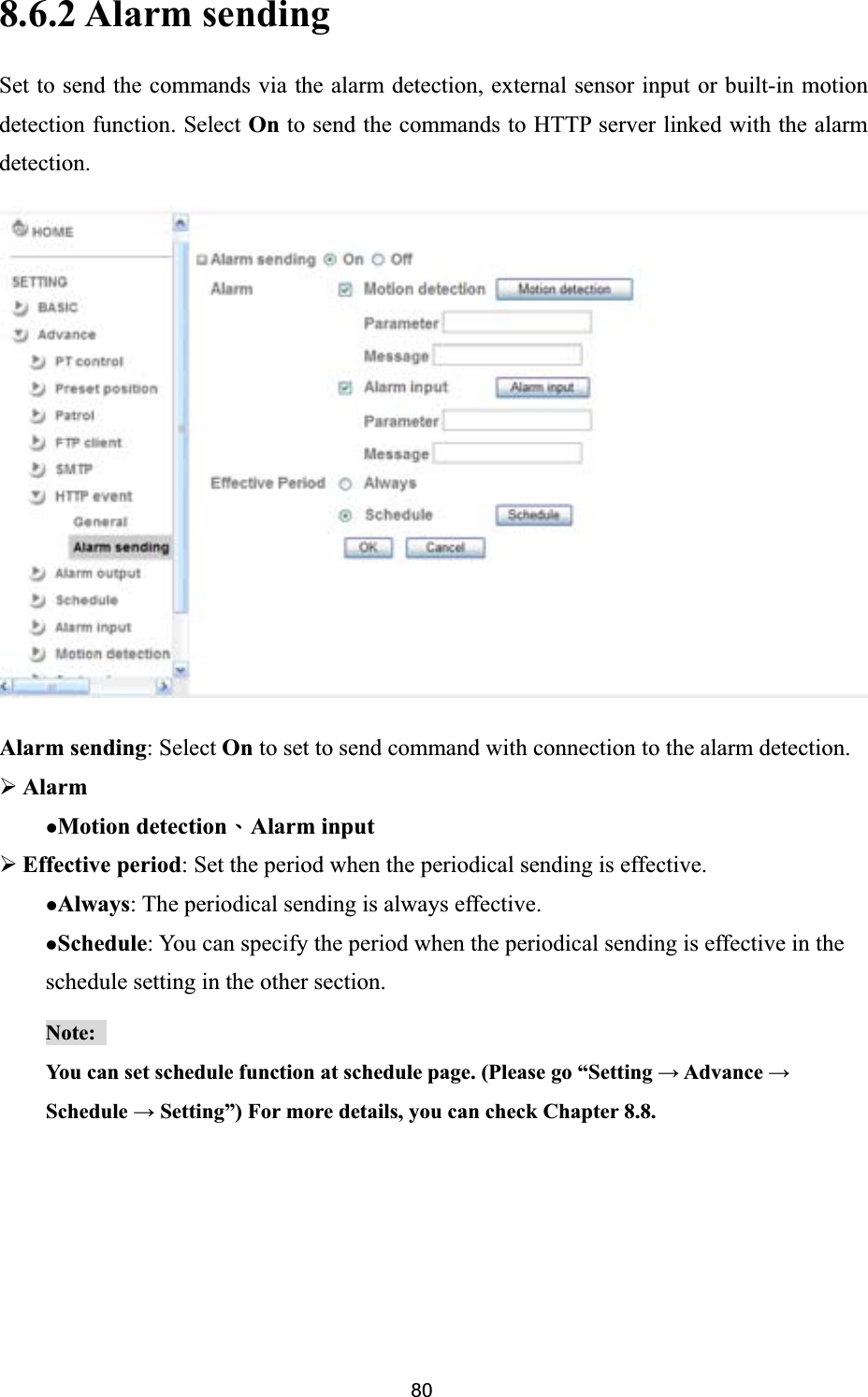      8.6.2 Alarm sending Set to send the commands via the alarm detection, external sensor input or built-in motion detection function. Select On to send the commands to HTTP server linked with the alarm detection.Alarm sending: Select On to set to send command with connection to the alarm detection. ¾AlarmzMotion detectionΕAlarm input¾Effective period: Set the period when the periodical sending is effective.   zAlways: The periodical sending is always effective. zSchedule: You can specify the period when the periodical sending is effective in the schedule setting in the other section.Note:You can set schedule function at schedule page. (Please go “Setting ĺ Advance ĺSchedule ĺ Setting”) For more details, you can check Chapter 8.8.  80