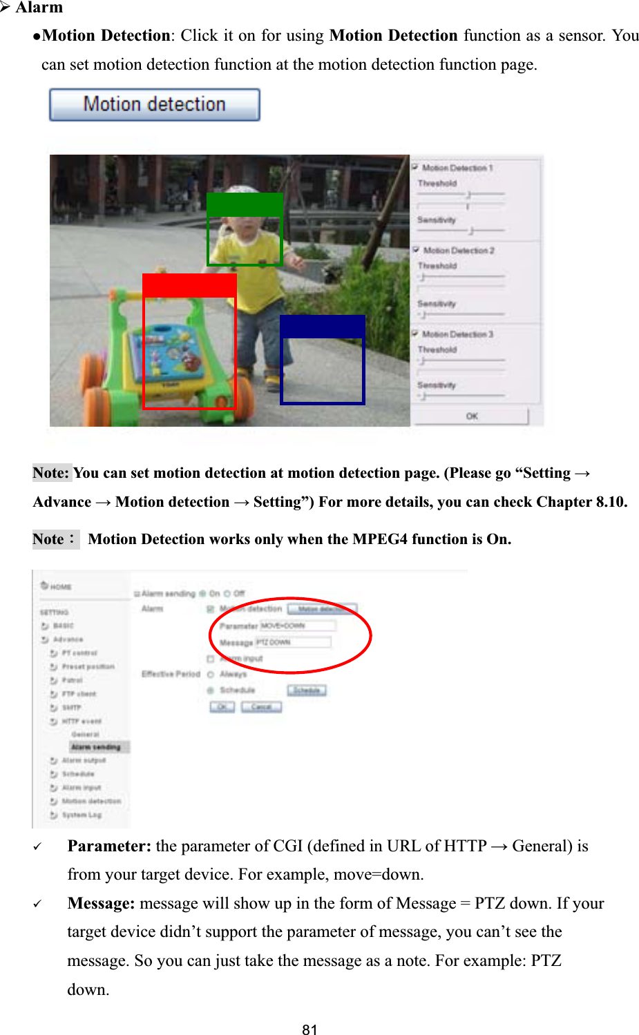      ¾AlarmzMotion Detection: Click it on for using Motion Detection function as a sensor. You can set motion detection function at the motion detection function page. Note: You can set motion detection at motion detection page. (Please go “Setting ĺAdvance ĺ Motion detection ĺ Setting”) For more details, you can check Chapter 8.10. NoteΚ  Motion Detection works only when the MPEG4 function is On. 9Parameter: the parameter of CGI (defined in URL of HTTP ĺ General) is from your target device. For example, move=down. 9Message: message will show up in the form of Message = PTZ down. If your target device didn’t support the parameter of message, you can’t see the message. So you can just take the message as a note. For example: PTZ down. 81