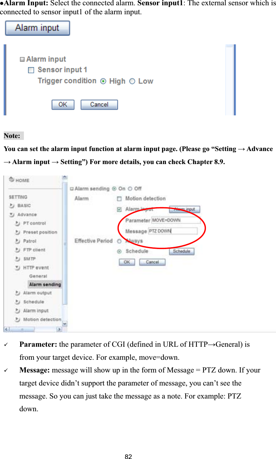      zAlarm Input: Select the connected alarm. Sensor input1: The external sensor which is connected to sensor input1 of the alarm input. Note:You can set the alarm input function at alarm input page. (Please go “Setting ĺ Advance ĺ Alarm input ĺ Setting”) For more details, you can check Chapter 8.9. 9Parameter: the parameter of CGI (defined in URL of HTTPĺGeneral) is from your target device. For example, move=down. 9Message: message will show up in the form of Message = PTZ down. If your target device didn’t support the parameter of message, you can’t see the message. So you can just take the message as a note. For example: PTZ down. 82