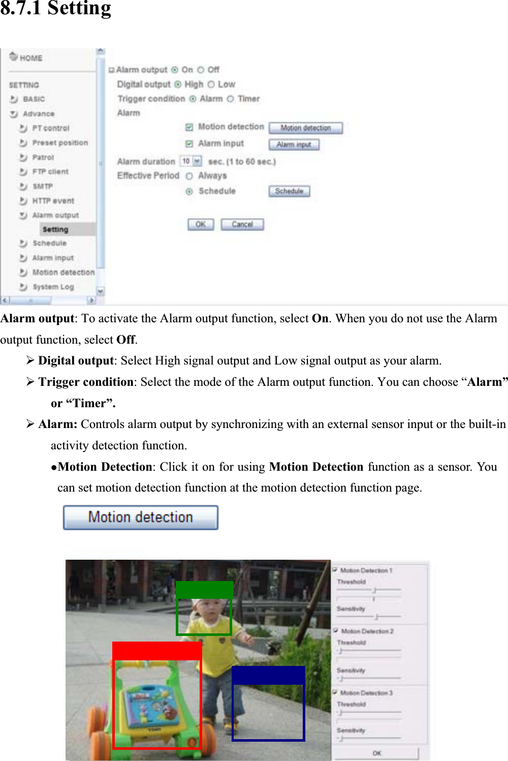      8.7.1 Setting Alarm output: To activate the Alarm output function, select On. When you do not use the Alarm output function, select Off.¾Digital output: Select High signal output and Low signal output as your alarm. ¾Trigger condition: Select the mode of the Alarm output function. You can choose “Alarm”or “Timer”. ¾Alarm: Controls alarm output by synchronizing with an external sensor input or the built-in activity detection function. zMotion Detection: Click it on for using Motion Detection function as a sensor. You can set motion detection function at the motion detection function page.  85