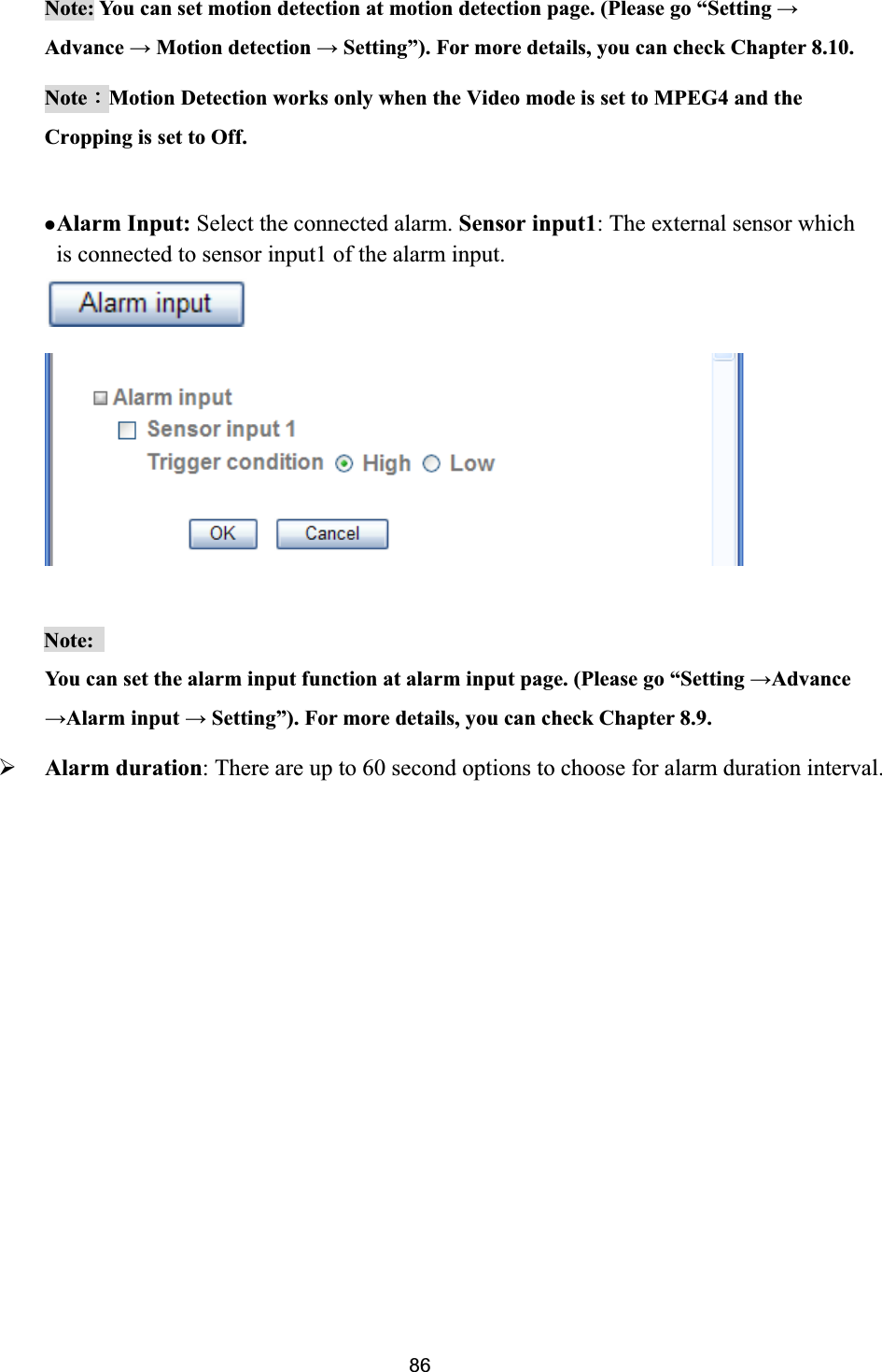      Note: You can set motion detection at motion detection page. (Please go “Setting ĺAdvance ĺ Motion detection ĺ Setting”). For more details, you can check Chapter 8.10. NoteΚMotion Detection works only when the Video mode is set to MPEG4 and the Cropping is set to Off. zAlarm Input: Select the connected alarm. Sensor input1: The external sensor which is connected to sensor input1 of the alarm input. Note:You can set the alarm input function at alarm input page. (Please go “Setting ĺAdvanceĺAlarm input ĺ Setting”). For more details, you can check Chapter 8.9. ¾Alarm duration: There are up to 60 second options to choose for alarm duration interval.  86