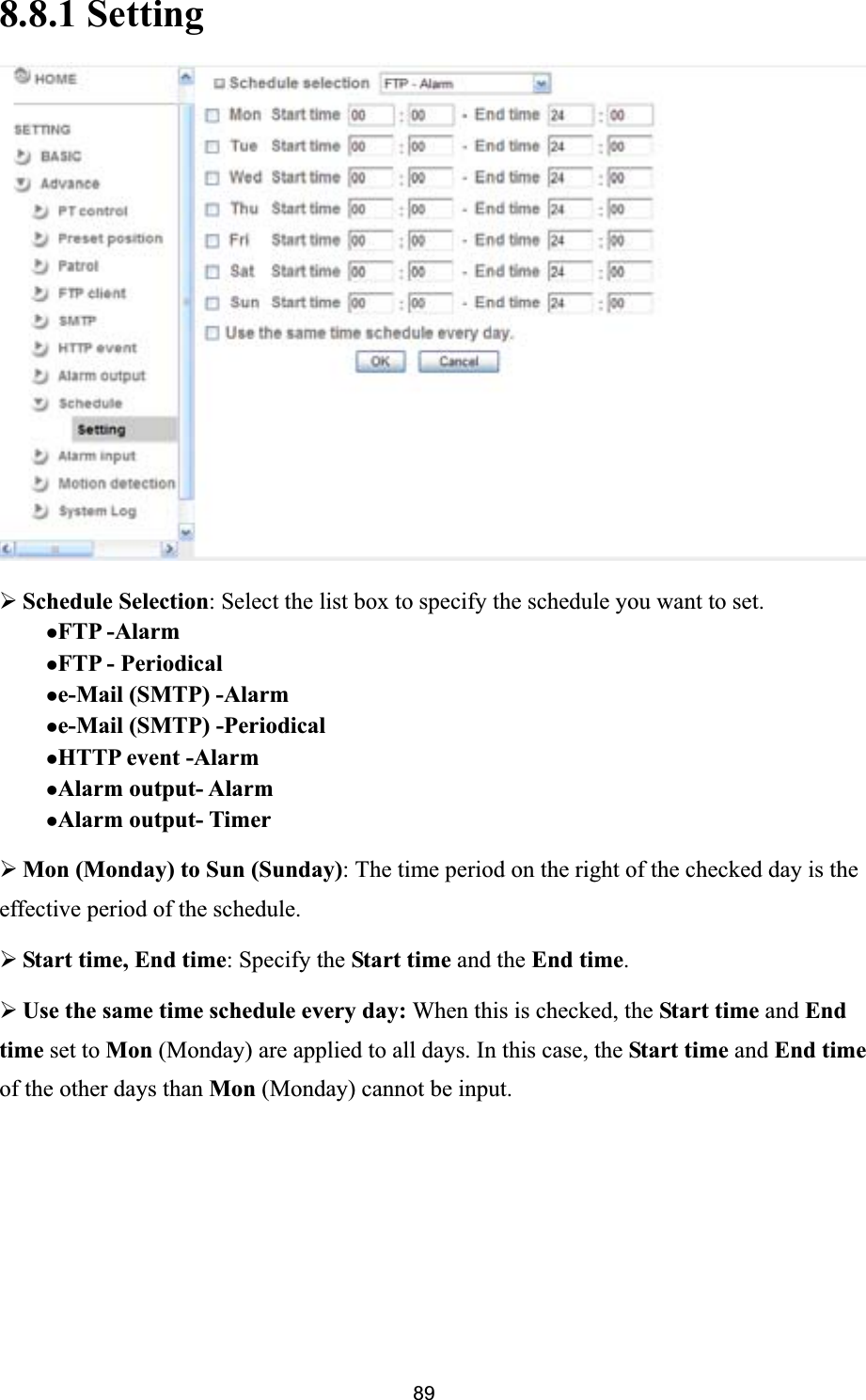      898.8.1 Setting¾Schedule Selection: Select the list box to specify the schedule you want to set.   zFTP -AlarmzFTP - Periodicalze-Mail (SMTP) -Alarmze-Mail (SMTP) -PeriodicalzHTTP event -Alarm   zAlarm output- Alarm zAlarm output- Timer ¾Mon (Monday) to Sun (Sunday): The time period on the right of the checked day is the effective period of the schedule. ¾Start time, End time: Specify the Start time and the End time.¾Use the same time schedule every day: When this is checked, the Start time and Endtime set to Mon (Monday) are applied to all days. In this case, the Start time and End time of the other days than Mon (Monday) cannot be input. 