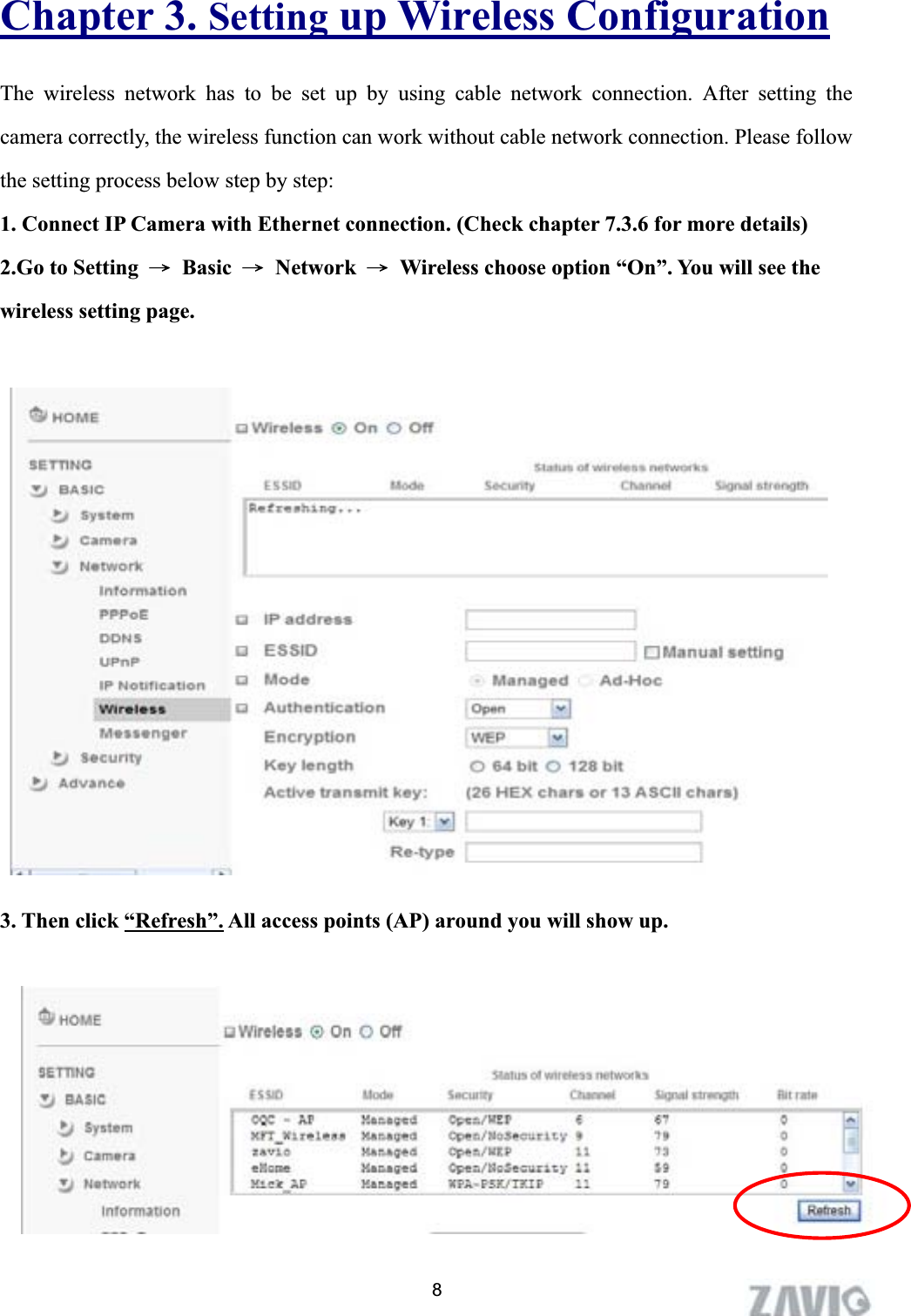      Chapter 3. Setting up Wireless ConfigurationThe wireless network has to be set up by using cable network connection. After setting the camera correctly, the wireless function can work without cable network connection. Please follow the setting process below step by step: 1. Connect IP Camera with Ethernet connection. (Check chapter 7.3.6 for more details)2.Go to Setting Ш Basic Ш Network Ш  Wireless choose option “On”. You will see the wireless setting page. 2. Go to  ϘSettingШBasicШNetworkШWirelessϙ, set the Wireless option to    “ON” .   3. Then click “Refresh”. All access points (AP) around you will show up. 8