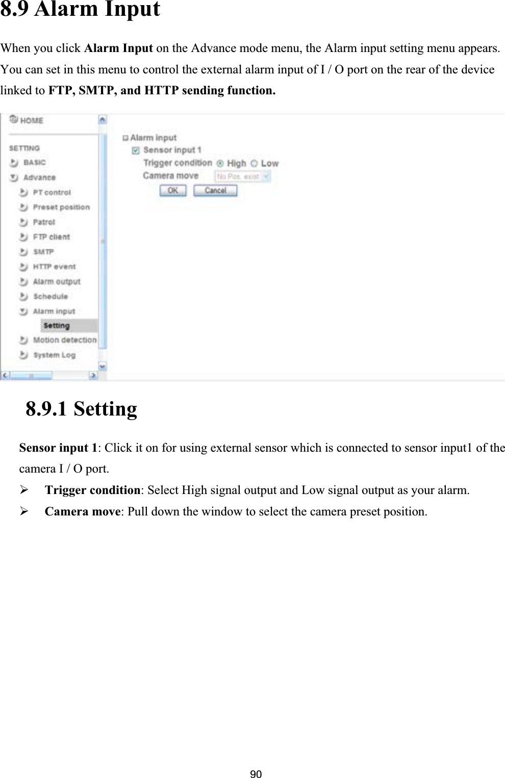      908.9 Alarm Input When you click Alarm Input on the Advance mode menu, the Alarm input setting menu appears. You can set in this menu to control the external alarm input of I / O port on the rear of the device linked to FTP, SMTP, and HTTP sending function.8.9.1 Setting Sensor input 1: Click it on for using external sensor which is connected to sensor input1 of the camera I / O port. ¾Trigger condition: Select High signal output and Low signal output as your alarm.¾Camera move: Pull down the window to select the camera preset position. 