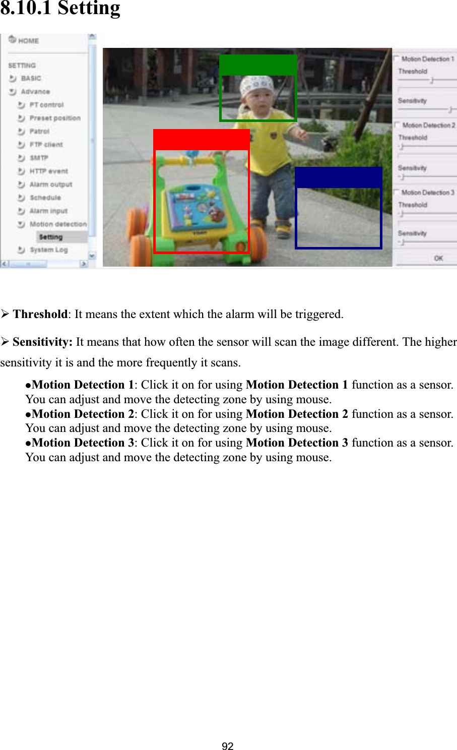      928.10.1 Setting¾Threshold: It means the extent which the alarm will be triggered. ¾Sensitivity: It means that how often the sensor will scan the image different. The higher zMotion Detection 3: Click it on for using Motion Detection 3 function as a sensor. You can adjust and move the detecting zone by using mouse. sensitivity it is and the more frequently it scans.zMotion Detection 1: Click it on for using Motion Detection 1 function as a sensor. You can adjust and move the detecting zone by using mouse.   zMotion Detection 2: Click it on for using Motion Detection 2 function as a sensor. You can adjust and move the detecting zone by using mouse. 