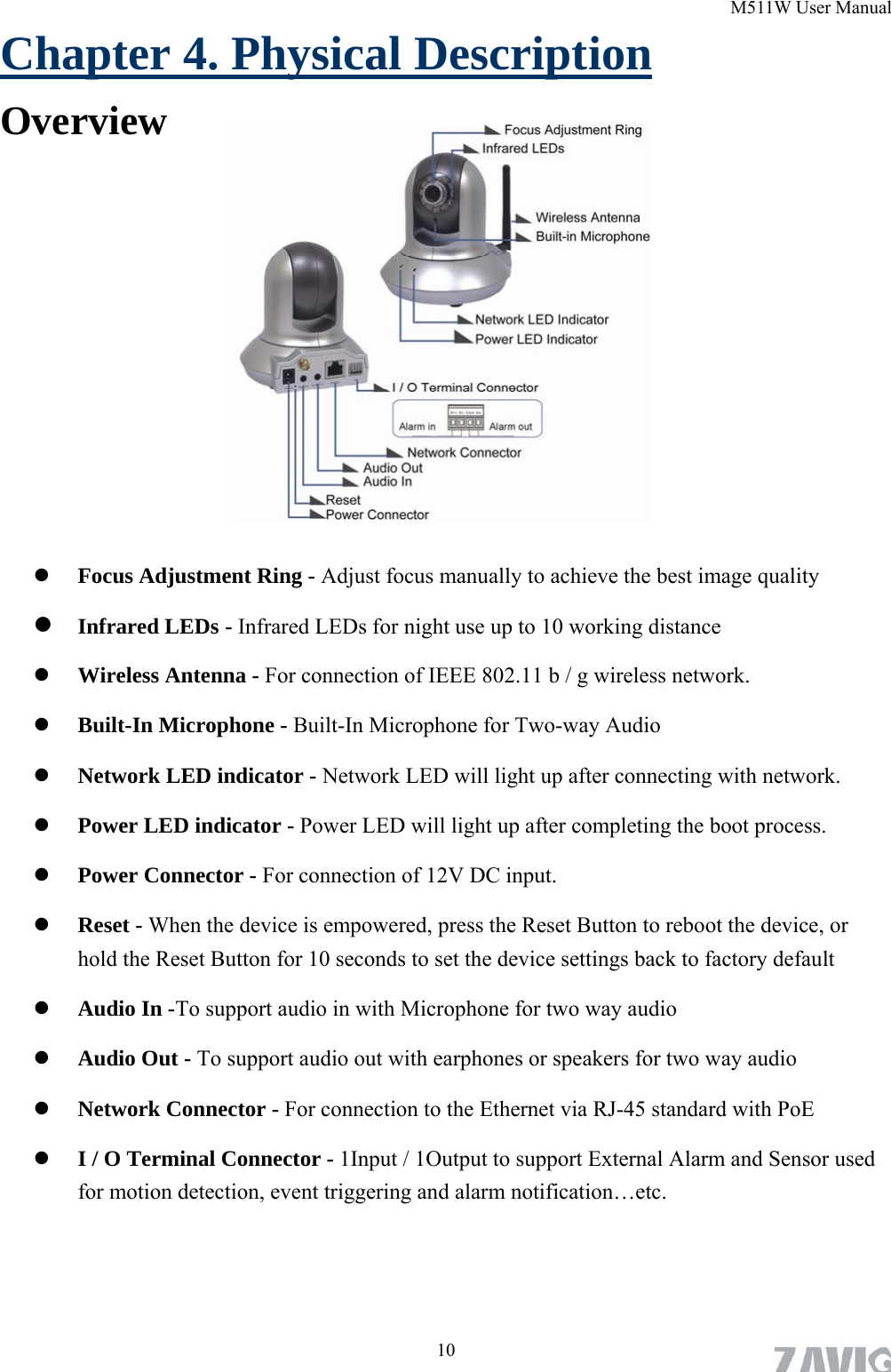 M511W User Manual Chapter 4. Physical Description Overview        Focus Adjustment Ring - Adjust focus manually to achieve the best image quality    Infrared LEDs - Infrared LEDs for night use up to 10 working distance  Wireless Antenna - For connection of IEEE 802.11 b / g wireless network.  Built-In Microphone - Built-In Microphone for Two-way Audio  Network LED indicator - Network LED will light up after connecting with network.    Power LED indicator - Power LED will light up after completing the boot process.  Power Connector - For connection of 12V DC input.  Reset - When the device is empowered, press the Reset Button to reboot the device, or hold the Reset Button for 10 seconds to set the device settings back to factory default  Audio In -To support audio in with Microphone for two way audio  Audio Out - To support audio out with earphones or speakers for two way audio  Network Connector - For connection to the Ethernet via RJ-45 standard with PoE  I / O Terminal Connector - 1Input / 1Output to support External Alarm and Sensor used for motion detection, event triggering and alarm notification…etc.  10