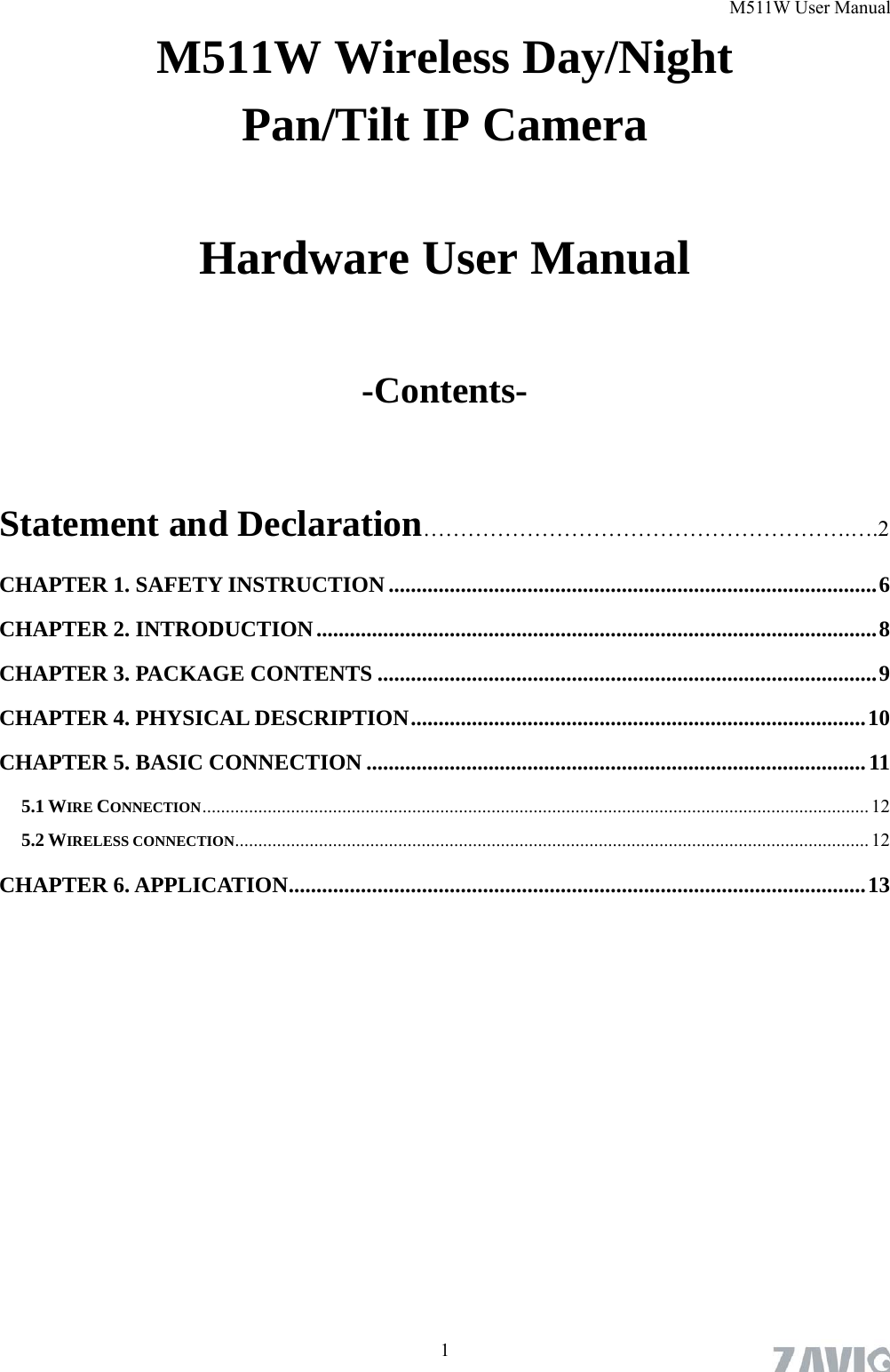 M511W User Manual  1M511W Wireless Day/Night   Pan/Tilt IP Camera     Hardware User Manual  -Contents-  Statement and Declaration………………………………………………….….2 CHAPTER 1. SAFETY INSTRUCTION........................................................................................6 CHAPTER 2. INTRODUCTION.....................................................................................................8 CHAPTER 3. PACKAGE CONTENTS ..........................................................................................9 CHAPTER 4. PHYSICAL DESCRIPTION..................................................................................10 CHAPTER 5. BASIC CONNECTION ..........................................................................................11 5.1 WIRE CONNECTION...............................................................................................................................................12 5.2 WIRELESS CONNECTION........................................................................................................................................ 12 CHAPTER 6. APPLICATION........................................................................................................13 