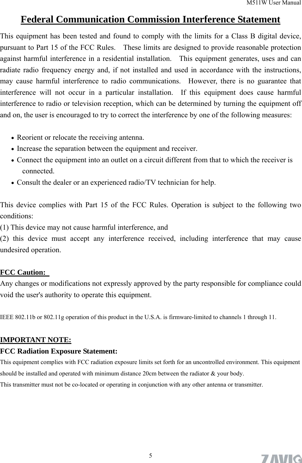 M511W User Manual  5Federal Communication Commission Interference Statement This equipment has been tested and found to comply with the limits for a Class B digital device, pursuant to Part 15 of the FCC Rules.    These limits are designed to provide reasonable protection against harmful interference in a residential installation.    This equipment generates, uses and can radiate radio frequency energy and, if not installed and used in accordance with the instructions, may cause harmful interference to radio communications.  However, there is no guarantee that interference will not occur in a particular installation.  If this equipment does cause harmful interference to radio or television reception, which can be determined by turning the equipment off and on, the user is encouraged to try to correct the interference by one of the following measures:   Reorient or relocate the receiving antenna.  Increase the separation between the equipment and receiver.  Connect the equipment into an outlet on a circuit different from that to which the receiver is connected.  Consult the dealer or an experienced radio/TV technician for help.  This device complies with Part 15 of the FCC Rules. Operation is subject to the following two conditions:  (1) This device may not cause harmful interference, and   (2) this device must accept any interference received, including interference that may cause undesired operation.  FCC Caution:   Any changes or modifications not expressly approved by the party responsible for compliance could void the user&apos;s authority to operate this equipment.  IEEE 802.11b or 802.11g operation of this product in the U.S.A. is firmware-limited to channels 1 through 11.  IMPORTANT NOTE: FCC Radiation Exposure Statement: This equipment complies with FCC radiation exposure limits set forth for an uncontrolled environment. This equipment should be installed and operated with minimum distance 20cm between the radiator &amp; your body. This transmitter must not be co-located or operating in conjunction with any other antenna or transmitter.    