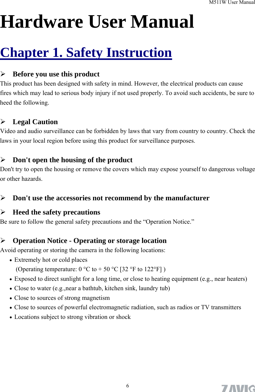 M511W User Manual  6Hardware User Manual Chapter 1. Safety Instruction  Before you use this product This product has been designed with safety in mind. However, the electrical products can cause fires which may lead to serious body injury if not used properly. To avoid such accidents, be sure to heed the following.  Legal Caution Video and audio surveillance can be forbidden by laws that vary from country to country. Check the laws in your local region before using this product for surveillance purposes.    Don&apos;t open the housing of the product Don&apos;t try to open the housing or remove the covers which may expose yourself to dangerous voltage or other hazards.  Don&apos;t use the accessories not recommend by the manufacturer  Heed the safety precautions Be sure to follow the general safety precautions and the “Operation Notice.”  Operation Notice - Operating or storage location Avoid operating or storing the camera in the following locations:  Extremely hot or cold places   (Operating temperature: 0 °C to + 50 °C [32 °F to 122°F] )  Exposed to direct sunlight for a long time, or close to heating equipment (e.g., near heaters)  Close to water (e.g.,near a bathtub, kitchen sink, laundry tub)  Close to sources of strong magnetism    Close to sources of powerful electromagnetic radiation, such as radios or TV transmitters    Locations subject to strong vibration or shock 