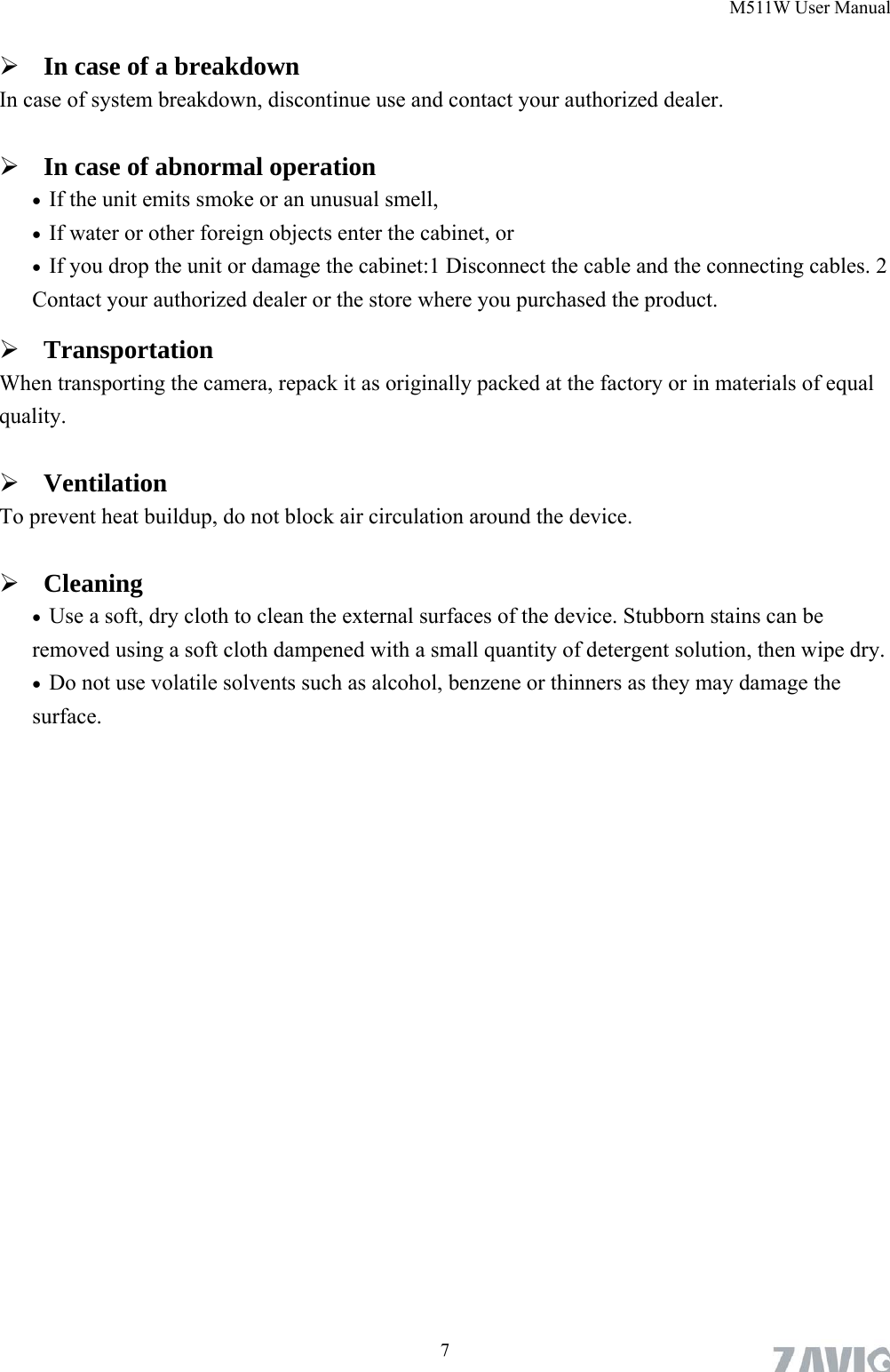 M511W User Manual  7 In case of a breakdown In case of system breakdown, discontinue use and contact your authorized dealer.  In case of abnormal operation  If the unit emits smoke or an unusual smell,    If water or other foreign objects enter the cabinet, or  If you drop the unit or damage the cabinet:1 Disconnect the cable and the connecting cables. 2 Contact your authorized dealer or the store where you purchased the product.  Transportation When transporting the camera, repack it as originally packed at the factory or in materials of equal quality.  Ventilation To prevent heat buildup, do not block air circulation around the device.  Cleaning  Use a soft, dry cloth to clean the external surfaces of the device. Stubborn stains can be removed using a soft cloth dampened with a small quantity of detergent solution, then wipe dry.  Do not use volatile solvents such as alcohol, benzene or thinners as they may damage the surface.   