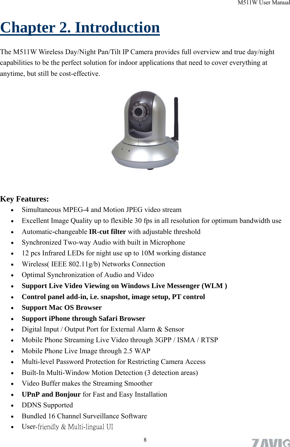 M511W User Manual Chapter 2. Introduction The M511W Wireless Day/Night Pan/Tilt IP Camera provides full overview and true day/night capabilities to be the perfect solution for indoor applications that need to cover everything at anytime, but still be cost-effective.           Key Features:  Simultaneous MPEG-4 and Motion JPEG video stream  Excellent Image Quality up to flexible 30 fps in all resolution for optimum bandwidth use  Automatic-changeable IR-cut filter with adjustable threshold  Synchronized Two-way Audio with built in Microphone  12 pcs Infrared LEDs for night use up to 10M working distance  Wireless( IEEE 802.11g/b) Networks Connection  Optimal Synchronization of Audio and Video  Support Live Video Viewing on Windows Live Messenger (WLM )  Control panel add-in, i.e. snapshot, image setup, PT control  Support Mac OS Browser  Support iPhone through Safari Browser  Digital Input / Output Port for External Alarm &amp; Sensor  Mobile Phone Streaming Live Video through 3GPP / ISMA / RTSP  Mobile Phone Live Image through 2.5 WAP  Multi-level Password Protection for Restricting Camera Access  Built-In Multi-Window Motion Detection (3 detection areas)  Video Buffer makes the Streaming Smoother  UPnP and Bonjour for Fast and Easy Installation  DDNS Supported  Bundled 16 Channel Surveillance Software    User-friendly &amp; Multi-lingual UI  8