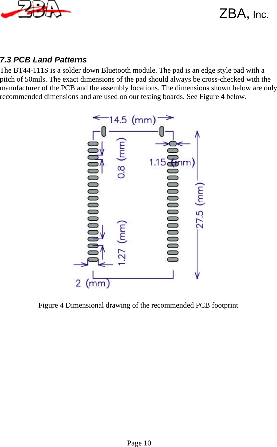       ZBA, Inc.      7.3 PCB Land Patterns The BT44-111S is a solder down Bluetooth module. The pad is an edge style pad with a pitch of 50mils. The exact dimensions of the pad should always be cross-checked with the manufacturer of the PCB and the assembly locations. The dimensions shown below are only recommended dimensions and are used on our testing boards. See Figure 4 below.                                 Figure 4 Dimensional drawing of the recommended PCB footprint                     Page 10