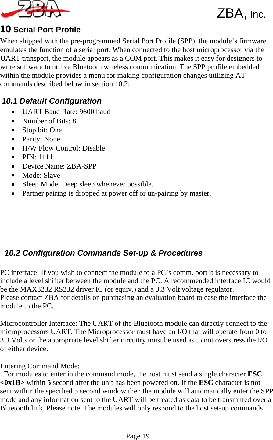       ZBA, Inc. 10 Serial Port Profile When shipped with the pre-programmed Serial Port Profile (SPP), the module’s firmware emulates the function of a serial port. When connected to the host microprocessor via the UART transport, the module appears as a COM port. This makes it easy for designers to write software to utilize Bluetooth wireless communication. The SPP profile embedded within the module provides a menu for making configuration changes utilizing AT commands described below in section 10.2:  10.1 Default Configuration • • • • • • • • • • UART Baud Rate: 9600 baud Number of Bits: 8 Stop bit: One Parity: None H/W Flow Control: Disable PIN: 1111 Device Name: ZBA-SPP Mode: Slave Sleep Mode: Deep sleep whenever possible. Partner pairing is dropped at power off or un-pairing by master.         10.2 Configuration Commands Set-up &amp; Procedures  PC interface: If you wish to connect the module to a PC’s comm. port it is necessary to include a level shifter between the module and the PC. A recommended interface IC would be the MAX3232 RS232 driver IC (or equiv.) and a 3.3 Volt voltage regulator. Please contact ZBA for details on purchasing an evaluation board to ease the interface the module to the PC.  Microcontroller Interface: The UART of the Bluetooth module can directly connect to the microprocessors UART. The Microprocessor must have an I/O that will operate from 0 to 3.3 Volts or the appropriate level shifter circuitry must be used as to not overstress the I/O of either device.  Entering Command Mode: . For modules to enter in the command mode, the host must send a single character ESC &lt;0x1B&gt; within 5 second after the unit has been powered on. If the ESC character is not sent within the specified 5 second window then the module will automatically enter the SPP mode and any information sent to the UART will be treated as data to be transmitted over a Bluetooth link. Please note. The modules will only respond to the host set-up commands    Page 19