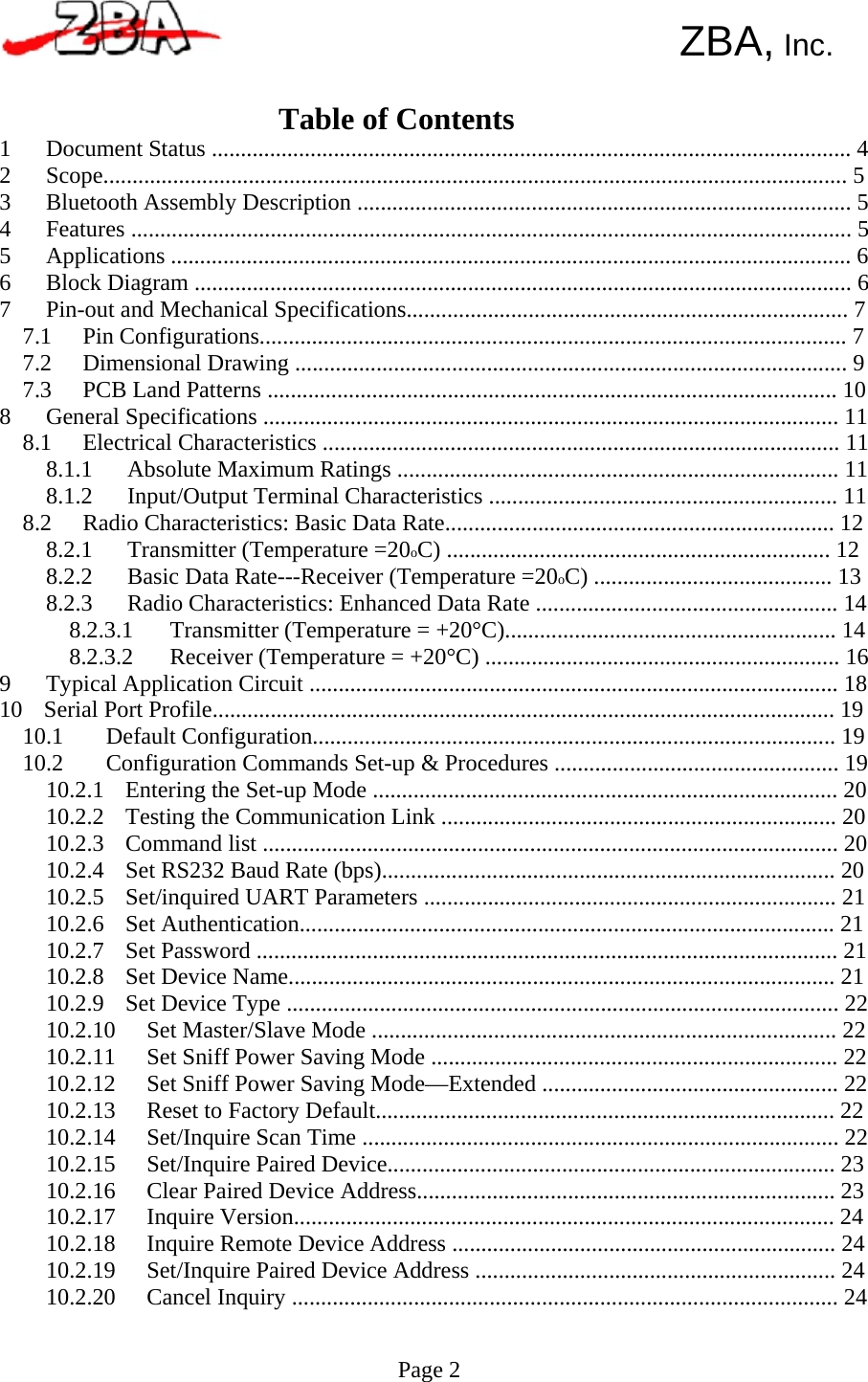       ZBA, Inc.   Table of Contents 1234567Document Status .............................................................................................................. 4Scope................................................................................................................................ 5Bluetooth Assembly Description ..................................................................................... 5Features ............................................................................................................................ 5Applications ..................................................................................................................... 6Block Diagram ................................................................................................................. 6Pin-out and Mechanical Specifications............................................................................ 77.17.27.3Pin Configurations..................................................................................................... 7Dimensional Drawing ............................................................................................... 9PCB Land Patterns .................................................................................................. 108 General Specifications ................................................................................................... 118.1 Electrical Characteristics ......................................................................................... 118.1.18.1.2Absolute Maximum Ratings ............................................................................ 11Input/Output Terminal Characteristics ............................................................ 118.2 Radio Characteristics: Basic Data Rate................................................................... 128.2.18.2.28.2.3Transmitter (Temperature =20oC) .................................................................. 12Basic Data Rate---Receiver (Temperature =20oC) ......................................... 13Radio Characteristics: Enhanced Data Rate .................................................... 148.2.3.18.2.3.2Transmitter (Temperature = +20°C)......................................................... 14Receiver (Temperature = +20°C) ............................................................. 169 Typical Application Circuit ........................................................................................... 1810 Serial Port Profile........................................................................................................... 1910.110.2Default Configuration.......................................................................................... 19Configuration Commands Set-up &amp; Procedures ................................................. 1910.2.1  Entering the Set-up Mode ................................................................................ 2010.2.2  Testing the Communication Link .................................................................... 2010.2.3  Command list ................................................................................................... 2010.2.4  Set RS232 Baud Rate (bps).............................................................................. 2010.2.5  Set/inquired UART Parameters ....................................................................... 2110.2.6 Set Authentication............................................................................................ 2110.2.7  Set Password .................................................................................................... 2110.2.8  Set Device Name.............................................................................................. 2110.2.9  Set Device Type ............................................................................................... 2210.2.1010.2.1110.2.1210.2.1310.2.1410.2.1510.2.1610.2.1710.2.1810.2.1910.2.20Set Master/Slave Mode ................................................................................ 22Set Sniff Power Saving Mode ...................................................................... 22Set Sniff Power Saving Mode—Extended ................................................... 22Reset to Factory Default............................................................................... 22Set/Inquire Scan Time .................................................................................. 22Set/Inquire Paired Device............................................................................. 23Clear Paired Device Address........................................................................ 23Inquire Version............................................................................................. 24Inquire Remote Device Address .................................................................. 24Set/Inquire Paired Device Address .............................................................. 24Cancel Inquiry .............................................................................................. 24  Page 2