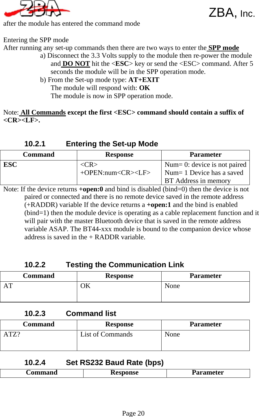  Command  Response  Parameter ESC  &lt;CR&gt; +OPEN:num&lt;CR&gt;&lt;LF&gt;  Num= 0: device is not paired Num= 1 Device has a saved BT Address in memory Command  Response  Parameter AT  OK  None Command  Response  Parameter ATZ?  List of Commands  None      ZBA, Inc. after the module has entered the command mode  Entering the SPP mode After running any set-up commands then there are two ways to enter the SPP mode a) Disconnect the 3.3 Volts supply to the module then re-power the module and DO NOT hit the &lt;ESC&gt; key or send the &lt;ESC&gt; command. After 5 seconds the module will be in the SPP operation mode. b) From the Set-up mode type: AT+EXIT The module will respond with: OK The module is now in SPP operation mode.  Note: All Commands except the first &lt;ESC&gt; command should contain a suffix of &lt;CR&gt;&lt;LF&gt;.   10.2.1   Entering the Set-up Mode       Note: If the device returns +open:0 and bind is disabled (bind=0) then the device is not paired or connected and there is no remote device saved in the remote address (+RADDR) variable If the device returns a +open:1 and the bind is enabled (bind=1) then the module device is operating as a cable replacement function and it will pair with the master Bluetooth device that is saved in the remote address variable ASAP. The BT44-xxx module is bound to the companion device whose address is saved in the + RADDR variable.    10.2.2        10.2.3        10.2.4    Testing the Communication Link        Command list        Set RS232 Baud Rate (bps) Command Response      Page 20 Parameter   