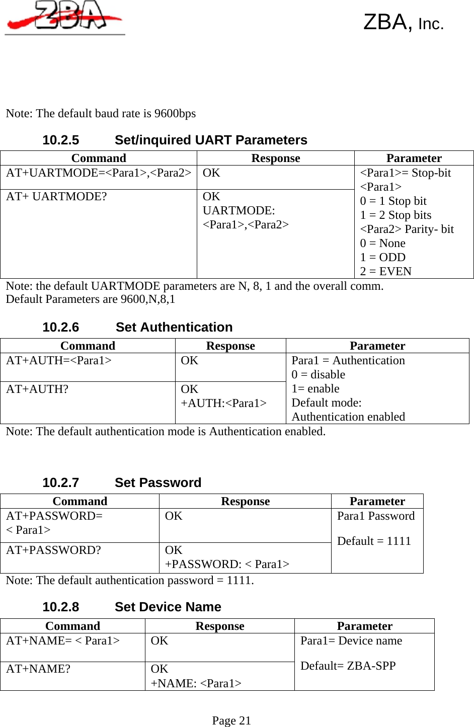  Command  Response  Parameter AT+UARTMODE=&lt;Para1&gt;,&lt;Para2&gt; OK AT+ UARTMODE?  OK UARTMODE: &lt;Para1&gt;,&lt;Para2&gt; &lt;Para1&gt;= Stop-bit &lt;Para1&gt; 0 = 1 Stop bit 1 = 2 Stop bits &lt;Para2&gt; Parity- bit 0 = None 1 = ODD 2 = EVEN Command  Response  Parameter AT+AUTH=&lt;Para1&gt;  OK AT+AUTH?  OK +AUTH:&lt;Para1&gt; Para1 = Authentication 0 = disable 1= enable Default mode: Authentication enabled Command  Response Parameter AT+PASSWORD= &lt; Para1&gt;  OK AT+PASSWORD?  OK +PASSWORD: &lt; Para1&gt; Para1 Password Default = 1111 Command Response Parameter AT+NAME= &lt; Para1&gt;  OK AT+NAME?  OK +NAME: &lt;Para1&gt; Para1= Device name Default= ZBA-SPP      ZBA, Inc.        Note: The default baud rate is 9600bps  10.2.5   Set/inquired UART Parameters              Note: the default UARTMODE parameters are N, 8, 1 and the overall comm. Default Parameters are 9600,N,8,1  10.2.6   Set Authentication          Note: The default authentication mode is Authentication enabled.    10.2.7    Set Password         Note: The default authentication password = 1111.  10.2.8   Set Device Name           Page 21    