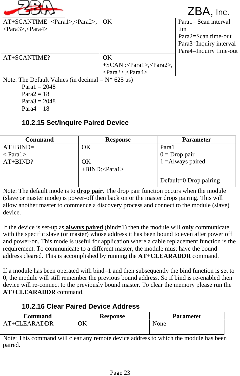  AT+SCANTIME=&lt;Para1&gt;,&lt;Para2&gt;,&lt;Para3&gt;,&lt;Para4&gt;  OK AT+SCANTIME?  OK +SCAN :&lt;Para1&gt;,&lt;Para2&gt;,&lt;Para3&gt;,&lt;Para4&gt; Para1= Scan interval tim Para2=Scan time-out Para3=Inquiry intervalPara4=Inquiry time-outCommand  Response  Parameter AT+BIND= &lt; Para1&gt;  OK AT+BIND?  OK +BIND:&lt;Para1&gt; Para1 0 = Drop pair 1 =Always paired Default=0 Drop pairing Command  Response  Parameter AT+CLEARADDR  OK  None      ZBA, Inc.            Note: The Default Values (in decimal = N* 625 us) Para1 = 2048 Para2 = 18 Para3 = 2048 Para4 = 18  10.2.15 Set/Inquire Paired Device            Note: The default mode is to drop pair. The drop pair function occurs when the module (slave or master mode) is power-off then back on or the master drops pairing. This will allow another master to commence a discovery process and connect to the module (slave) device.  If the device is set-up as always paired (bind=1) then the module will only communicate with the specific slave (or master) whose address it has been bound to even after power off and power-on. This mode is useful for application where a cable replacement function is the requirement. To communicate to a different master, the module must have the bound address cleared. This is accomplished by running the AT+CLEARADDR command.  If a module has been operated with bind=1 and then subsequently the bind function is set to 0, the module will still remember the previous bound address. So if bind is re-enabled then device will re-connect to the previously bound master. To clear the memory please run the AT+CLEARADDR command.  10.2.16 Clear Paired Device Address     Note: This command will clear any remote device address to which the module has been paired.     Page 23   